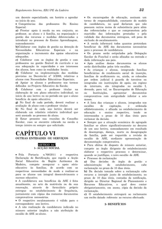 Regulamento Interno, EB1/PE da Ladeira                                                             33
um docente especializado, em horário a agendar           Os encarregados de educação, assinam um
no início do ano.                                     termo de responsabilidade, constante do modelo
   Competências dos professores Do Ensino             de candidatura, no qual declaram que não
Especial:                                             possuem outros meios de subsistência para além
a) Prestar apoio à escola no seu conjunto, ao         dos referenciados e que se comprometem pela
professor, ao aluno e à família, na organização e     exactidão das informações prestadas e pela
gestão dos recursos e medidas diferenciadas a         validade dos documentos entregues, sob pena de
introduzir no processo de Ensino Aprendizagem,        exclusão do escalonamento.
nomeadamente:                                            A escola informará todos quantos pretendam
b) Colaborar com órgãos de gestão na detecção de      beneficiar da ASE dos documentos necessários
Necessidades      Educativas    Especiais   e   na    para o processo de candidatura.
organização e incremento dos apoios educativos           Os prazos serão estipulados pela Delegação
adequados;                                            Escolar do Funchal e serão afixados na entrada e
c) Colaborar com os órgãos de gestão e com            dada informação aos pais.
professores na gestão flexível do currículo e na         Após análise destes documentos os alunos
sua adequação às capacidades e aos interesses         serão distribuídos pelos três escalões.
dos alunos, bem como às realidades locais;               As crianças e alunos, integrando famílias
d) Colaborar na implementação das medidas             beneficiárias do rendimento social de inserção,
previstas no Decreto-lei nº 3/2008, relativas a       famílias de acolhimento ou, ainda, se colocados
alunos com Necessidades Educativas Especiais;         por ordem judicial à guarda de terceiros ou
e) Apoiar os alunos e professores nos termos          integrados em instituições de apoio, em regime
definidos no Projecto Educativo da Escola;            de internato, são integrados no escalão I,
f) Colaborar com o professor titular na               devendo, para tal, os Encarregados de Educação
elaboração de um plano educativo individual, no       ou      Instituições,    apresentar     documentos
início do ano lectivo ou no período em que o aluno    comprovativos com antiguidade inferior a seis
beneficia de apoio educativo;                         meses.
g) No final de cada período, deverá realizar a           A lista das crianças e alunos, integrados nos
avaliação do aluno com o professor titular.           escalões       de     capitação,     é      ordenada
h) No final de cada ano lectivo deverá ser            alfabeticamente, e afixada no estabelecimento de
elaborado um relatório relatório individual que       educação      e   ensino    respectivo,  tendo    os
será anexado ao processo do aluno.                    interessados o prazo de 10 dias úteis para
i) Estar presente nas reuniões do Conselho            reclamar da decisão.
Escolar, caso se encontre colocado na escola a           Sempre que a situação económica do agregado
tempo inteiro ou sempre que solicitado.               familiar se altere significativamente no decurso
                                                      de um ano lectivo, nomeadamente em resultado

CAPÍTULO VI                                           de desemprego, doença, morte ou desagregação
                                                      da família, pode ser requerida a revisão do
OUTRAS ENTIDADES OU SERVIÇOS                          escalão de ASE, mediante apresentação de
                                                      documentação comprovativa.
                 ARTIGO 34.º                             Para efeitos do disposto do número anterior,
              1- ACÇÃO SOCIAL                         compete ao órgão dirigente do estabelecimento
                                                      elaborar o respectivo processo e determinar,
   Pela    Portaria   n.º68/2011    e    respectiva   quando se justifique, o novo escalão de ASE.
Declaração de Rectificação, que regula a Acção           Processo de reclamação:
Social Educativa da Região Autónoma da                a) Das decisões do órgão de gestão e
Madeira, compete assegurar o apoio sócio-             administração       do     estabelecimento,     cabe
educativo às famílias, de acordo com as               reclamação no prazo de 10 dias úteis.
respectivas necessidades de modo a realizar-se        b) Da decisão tomada sobre a reclamação cabe
para os alunos um integral desenvolvimento e          recurso a intrepôr junto do estabelecimento, no
sucesso educativo.                                    prazo de 10 dias úteis, contados da notificação,
   A candidatura aos benefícios da ASE é feita        dirigido ao Director Regional de Planeamento e
anualmente, no acto da matrícula ou da sua            Recursos Educativos, o qual deve conter
renovação,    através   de    formulário    próprio   obrigatoriamente, em anexo, cópia da decisão da
entregue no estabelecimento de frequência,            reclamação.
juntamente com cópias dos restantes documentos        c) O estabelecimento entregará ao reclamante
comprovativos necessários.                            um recibo datado referente ao recurso efectuado.
   O respectivo escalonamento é válido para o
correspondente ano lectivo.                                           2- BENEFÍCIOS
   A não realização da candidatura indicada no
número anterior implica a não atribuição de
escalão de ASE ao aluno.
 
