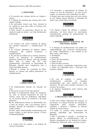 Regulamento Interno, EB1/PE da Ladeira                                                            36
                                                         É necessária a apresentação do boletim de
                 2- VESTUÁRIO                          vacinas no acto da inscrição e, no caso do pré-
                                                       escolar, na entrevista com a educadora de sala;
   O vestuário das crianças deverá ser simples e         Sempre que uma criança faça uma nova vacina
prático.                                               ou um reforço, deverá informar a educadora de
   A higiene do vestuário das crianças deve estar      modo a que a ficha fique actualizada.
sempre cuidado.
   Na pré-escolar deverá usar bata, devendo já                          ARTIGO 44.º
vir vestida de casa, para todas as crianças com                         1- ALERGIAS
mais de dois anos.
   Cada criança, no pré-escolar, deverá ter um           Se alguma criança for alérgica a qualquer
muda de roupa na escola e um boné devidamente          substância, tal facto deverá ser comunicado,
identificado.                                          nomeadamente aquando do preenchimento do
                                                       registo biográfico.
                  ARTIGO 41.º
                  1- DOENÇAS                                         ARTIGO 45.º
                                                           1- ENCERRAMENTO EVENTUAL OU
   As crianças com sinais evidentes de doença                     POR FORÇA MAIOR
não deverão frequentar o estabelecimento de
ensino.                                                   A direcção do estabelecimento não poderá ser
   As crianças portadoras de doenças infecto-          responsabilizada por eventuais encerramentos,
contagiosas,    não      poderão     frequentar    o   por razões independentes à sua vontade ou por
estabelecimento.                                       força maior, como sejam:
   No caso de se verificar que a criança, durante o       Inundações;
horário    de   frequência     do    estabelecimento      Incêndios;
apresenta sintomas de doença, como por exemplo            Greve dos funcionários;
febres    altas   (a    partir    dos    38º),  será      Fugas de gás;
imediatamente comunicado ao Encarregado de                Falta de água corrente;
Educação, devendo estes comparecem com a                  Outros motivos considerados importantes para
maior brevidade possível.                              a defesa da integridade física e bem-estar das
   Quando a criança for acometida de febre,            crianças e adultos.
diarreia ou vómitos não poderá permanecer no
estabelecimento.                                                        ARTIGO 46.º
                                                                       1- ACIDENTES

                                                         No caso de acidente, a criança será
                  ARTIGO 42.º                          imediatamente      conduzida      ao     hospital,
              1- MEDICAMENTOS                          acompanhadas por uma auxiliar da acção
                                                       educativa. Os pais serão avisados e deverão ir ao
   Os medicamentos deverão ser tomados em              encontro da criança;
casa.                                                    As despesas hospitalares serão cobertas pelo
   Nos casos em que tal não seja possível:             Seguro Escolar.
a) Todos os medicamentos devem ser entregues,
em mão ao pessoal responsável da sala da                             ARTIGO 47.º
criança, neste caso aos professores, educadores              1- SEGURANÇA DAS CRIANÇAS
ou, na ausência destes, às auxiliares a de acção
educativa;                                                Para uma melhor segurança das crianças, no
b) Os medicamentos devem vir identificados com         pré-escolar, as crianças deverão ser entregues às
o nome da criança, sala a que pertence, hora e         responsáveis      pelas   mesmas      (educadoras,
dosagem, duração do tratamento e fotocópia da          ajudantes e técnicos) e informar as mesmas
receita médica;                                        quando os vierem buscar;
c) Para serem administrados medicamentos sem              À saída, as crianças serão entregues à(s)
receita médica, os pais deverão assinar o Termo        pessoa(s)    indicada(s)  pelo  Encarregado de
de Responsabilidade.                                   Educação;
                                                          Não é permitido a entrada e circulação de
                  ARTIGO 43.º                          pessoas alheias ao estabelecimento, sem se
                  1- VACINAS                           fazerem acompanhar de um elemento do mesmo,
                                                       devidamente informado sobre o assunto a tratar.
  A criança deve ter sempre o seu boletim de
vacinas actualizado;                                                   ARTIGO 48.º
                                                                 1- RESPONSABILIDADES
 