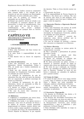 Regulamento Interno, EB1/PE da Ladeira                                                          37
                                                     dos docentes. Todos os livros deverão constar em
   A EB1/PE da Ladeira assume-se responsável         lista.
pelas crianças desde a sua entrada até ao               Conservação dos livros:
momento em que são entregues aos Encarregados        a) É da responsabilidade da Técnica Superior da
de Educação ou outros indicados para o efeito.       Biblioteca e dos alunos que a utilizam. Em caso
   Em caso de acidente, as crianças são              de extravio pelo aluno ou pelo professor, estes
abrangidas por um Seguro Escolar:                    deveram adquirir outro livro para a biblioteca, ou
a) Sempre que possível, deverá ser evitado o uso     pagar o valor do respectivo.
de brinquedos ou quaisquer objectos de valor
pertencentes à criança no estabelecimento. Caso      1.4- Expressão Plástica e Expressão Musical
os pais optem por este tipo de prática o             e Dramática
estabelecimento     não     assune      qualquer        Estas salas funcionam com turmas, de acordo
responsabilidade por qualquer dano ou extravio       com o horário estabelecido no início do ano.
dos mesmos.                                             Desde que não coincida com o horário das
                                                     Actividades de Complemento Curricular, poderão

CAPÍTULO VII                                         ser utilizadas por outros docentes.
                                                        O docente ao utilizar o material das
ORGANIZAÇÃO E UTILIZAÇÃO DOS                         respectivas salas, deve-se certificar que os
ESPAÇOS/MATERIAIS                                    mesmos ficam em plenas condições.
                                                        No caso de estragos do material, o docente
             ARTIGO 49.º                             deve comunicar ao responsável ou à Directora.
   1- FUNCIONAMENTO DOS ESPAÇOS
                                                     1.5- Pátios e Recreios
1.1- Salas de Aula                                      Deverão ser mantidas as normas gerais de
   Estas salas funcionam com duas turmas em          comportamento na escola:
turnos contrários.                                   a) Não é permitida a permanência de pessoas
   As salas ficam à responsabilidade de cada         estranhas à escola;
docente.                                             b)     A   entrada     de  pessoas    será  feita
   Cada docente terá as chaves da respectiva         exclusivamente pelos portões de acesso;
sala.                                                c) Devem ser mantidas as vedações que
                                                     circundam o recinto escolar boas condições;
1.2- Sala de Informática                             d) Os danos provocados nos pátios, recreios, e
   Esta sala funcionará com as turmas de             materiais aí existentes deverão ser pagos ou
Informática, Estudo Acompanhado, Clubes e            repostos pelos alunos que danificarem o material;
OTL, de acordo com o horário estabelecido no         e) No início do ano é elaborado, em Conselho
início do ano.                                       Escolar, um calendário de vigilância dos recreios
   Desde que não coincida com horário das            para os Docentes. Também no início do ano
Actividades de Complemento Curricular, poderá        lectivo é elaborado um calendário de vigilância
ser utilizada por outros docentes.                   para o pessoal auxiliar.
   A utilização do equipamento da sala de
informática fora das aulas por parte dos docentes    1.6- Campo de Jogos
deve ser comunicada ao professor encarregue da          O campo de jogos situa-se num espaço exterior
mesma ou à Directora.                                à escola, onde se realizam as aulas de Expressão
   A utilização do equipamento da sala de            Física e Motora, que terão prioridade na
informática, deverá ser assinalada na folha de       utilização, conforme a distribuição do horário.
registo lá colocada para o efeito.                      Quando o estado do tempo não permitir
   O docente ao utilizar o material deve-se          normal funcionamento das aulas, estas serão
certificar que o mesmo fica desligado.               realizadas no polivalente.
   Em caso de avaria deve comunicar ao
responsável ou à Directora.                          1.7- Secretaria / Reprografia
                                                        Os docentes do Pré-Escolar têm direito a 15
1.3- Biblioteca                                      fotocópias por aluno em cada mês.
   A Biblioteca é rentabilizada com outras áreas,       Os docentes das Actividades Curriculares têm
como Estudo Acompanhado ou Clubes.                   direito a 15 fotocópias por aluno em cada mês.
   A Biblioteca da escola, é um óptimo recurso a        As restantes serão utilizadas pelas Actividades
dinamizar, como meio de promoção da leitura e        de Enriquecimento Curricular, para serviços
de hábitos de pesquisa, estando organizada,          administrativos e para os professores e para
proporcionando às crianças contacto directo com      professores do Ensino Especial.
os livros, sendo o espaço agradável e convidativo.      Estas fotocópias serão registadas no mapa no
   A aquisição dos livros é da responsabilidade da   local da fotocopiadora.
Técnica Superior da Biblioteca, ou por sugestão
 