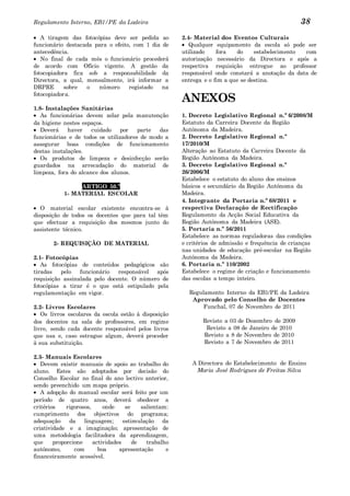 Regulamento Interno, EB1/PE da Ladeira                                                             38
   A tiragem das fotocópias deve ser pedida ao          2.4- Material dos Eventos Culturais
funcionário destacada para o efeito, com 1 dia de          Qualquer equipamento da escola só pode ser
antecedência.                                           utilizado    fora   do     estabelecimento com
   No final de cada mês o funcionário procederá         autorização necessário da Directora e após a
de acordo com Ofício vigente. A gestão da               respectiva requisição entregue ao professor
fotocopiadora fica sob a responsabilidade da            responsável onde constará a anotação da data de
Directora, a qual, mensalmente, irá informar a          entrega e o fim a que se destina.
DRPRE       sobre  o   número      registado   na
fotocopiadora.
                                                        ANEXOS
1.8- Instalações Sanitárias
   As funcionárias devem zelar pela manutenção          1. Decreto Legislativo Regional n.º 6/2008/M
da higiene nestes espaços.                              Estatuto da Carreira Docente da Região
   Deverá    haver    cuidado    por   parte  das       Autónoma da Madeira.
funcionárias e de todos os utilizadores de modo a       2. Decreto Legislativo Regional n.º
assegurar boas condições de funcionamento               17/2010/M
destas instalações.                                     Alteração ao Estatuto da Carreira Docente da
   Os produtos de limpeza e desinfecção serão           Região Autónoma da Madeira.
guardados na arrecadação do material de                 3. Decreto Legislativo Regional n.º
limpeza, fora do alcance dos alunos.                    26/2006/M
                                                        Estabelece o estatuto do aluno dos ensinos
                ARTIGO 50.º                             básicos e secundário da Região Autónoma da
           1- MATERIAL ESCOLAR                          Madeira.
                                                        4. Integrante da Portaria n.º 68/2011 e
   O material escolar existente encontra-se à           respectiva Declaração de Rectificação
disposição de todos os docentes que para tal têm        Regulamento da Acção Social Educativa da
que efectuar a requisição dos mesmos junto do           Região Autónoma da Madeira (ASE).
assistente técnico.                                     5. Portaria n.º 56/2011
                                                        Estabelece as normas reguladoras das condições
       2- REQUISIÇÃO DE MATERIAL                        e critérios de admissão e frequência de crianças
                                                        nas unidades de educação pré-escolar na Região
2.1- Fotocópias                                         Autónoma da Madeira.
   As fotocópias de conteúdos pedagógicos são           6. Portaria n.º 110/2002
tiradas   pelo   funcionário   responsável após         Estabelece o regime de criação e funcionamento
requisição assinalada pelo docente. O número de         das escolas a tempo inteiro.
fotocópias a tirar é o que está estipulado pela
regulamentação em vigor.                                  Regulamento Interno da EB1/PE da Ladeira
                                                           Aprovado pelo Conselho de Docentes
2.2- Livros Escolares                                          Funchal, 07 de Novembro de 2011
   Os livros escolares da escola estão à disposição
dos docentes na sala de professores, em regime                 Revisto a 03 de Dezembro de 2009
livre, sendo cada docente responsável pelos livros              Revisto a 08 de Janeiro de 2010
que usa e, caso estrague algum, deverá proceder                Revisto a 8 de Novembro de 2010
à sua substituição.                                            Revisto a 7 de Novembro de 2011

2.3- Manuais Escolares
   Devem existir manuais de apoio ao trabalho do           A Directora do Estabelecimento de Ensino
aluno. Estes são adoptados por decisão do                   Maria José Rodrigues de Freitas Silva
Conselho Escolar no final do ano lectivo anterior,
sendo preenchido um mapa próprio.
   A adopção do manual escolar será feito por um
período de quatro anos, deverá obedecer a
critérios    rigorosos,     onde     se    salientam:
cumprimento dos objectivos do programa;
adequação     da    linguagem;      estimulação da
criatividade e a imaginação; apresentação de
uma metodologia facilitadora da aprendizagem,
que     proporcione     actividades     de   trabalho
autónomo,       com       boa     apresentação      e
financeiramente acessível.
 