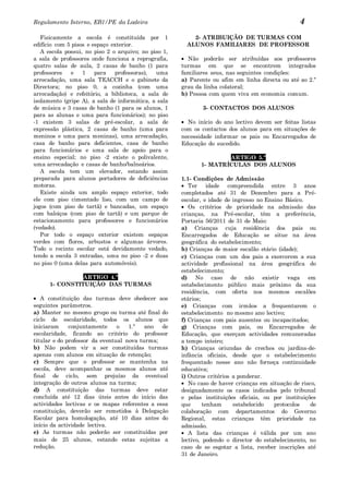 Regulamento Interno, EB1/PE da Ladeira                                                           4
   Fisicamente a escola é constituída por 1               2- ATRIBUIÇÃO DE TURMAS COM
edifício com 5 pisos e espaço exterior.                 ALUNOS FAMILIARES DE PROFESSOR
   A escola possui, no piso 2 o arquivo; no piso 1,
a sala de professores onde funciona a reprografia,      Não poderão ser atribuídas aos professores
quatro salas de aula, 2 casas de banho (1 para        turmas em que se encontrem integrados
professores   e    1    para   professoras),  uma     familiares seus, nas seguintes condições:
arrecadação, uma sala TEACCH e o gabinete da          a) Parente ou afim em linha directa ou até ao 2.º
Directora; no piso 0, a cozinha (com uma              grau da linha colateral;
arrecadação) e refeitório, a biblioteca, a sala de    b) Pessoa com quem viva em economia comum.
isolamento (gripe A), a sala de informática, a sala
de música e 3 casas de banho (1 para os alunos, 1            3- CONTACTOS DOS ALUNOS
para as alunas e uma para funcionários); no piso
-1 existem 3 salas de pré-escolar, a sala de            No início do ano lectivo devem ser feitas listas
expressão plástica, 2 casas de banho (uma para        com os contactos dos alunos para em situações de
meninos e uma para meninas), uma arrecadação,         necessidade informar os pais ou Encarregados de
casa de banho para deficientes, casa de banho         Educação do sucedido.
para funcionários e uma sala de apoio para o
ensino especial; no piso -2 existe o polivalente,                    ARTIGO 5.º
uma arrecadação e casas de banho/balneários.                 1- MATRÍCULAS DOS ALUNOS
   A escola tem um elevador, estando assim
preparada para alunos portadores de deficiências      1.1- Condições de Admissão
motoras.                                                 Ter idade compreendida entre 3 anos
   Existe ainda um amplo espaço exterior, todo        completados até 31 de Dezembro para a Pré-
ele com piso cimentado liso, com um campo de          escolar, e idade de ingresso no Ensino Básico.
jogos (com piso de tartã) e bancadas, um espaço          Os critérios de prioridade na admissão das
com baloiços (com piso de tartã) e um parque de       crianças, na Pré-escolar, têm a preferência,
estacionamento para professores e funcionários        Portaria 56/2011 de 31 de Maio:
(vedado).                                             a) Crianças cuja residência dos pais ou
   Por todo o espaço exterior existem espaços         Encarregados de Educação se situe na área
verdes com flores, arbustos e algumas árvores.        geográfica do estabelecimento;
Todo o recinto escolar está devidamente vedado,       b) Crianças de maior escalão etário (idade);
tendo a escola 3 entradas, uma no piso -2 e duas      c) Crianças com um dos pais a exercerem a sua
no piso 0 (uma delas para automóveis).                actividade profissional na área geográfica do
                                                      estabelecimento;
                ARTIGO 4.º                            d) No caso de não existir vaga em
      1- CONSTITUIÇÃO DAS TURMAS                      estabelecimento público mais próximo da sua
                                                      residência, com oferta nos mesmos escalões
   A constituição das turmas deve obedecer aos        etários;
seguintes parâmetros.                                 e) Crianças com irmãos a frequentarem o
a) Manter no mesmo grupo ou turma até final do        estabelecimento no mesmo ano lectivo;
ciclo de escolaridade, todos os alunos que            f) Crianças com pais ausentes ou incapacitados;
iniciaram     conjuntamente     o   1.º   ano  de     g) Crianças com pais, ou Encarregados de
escolaridade, ficando ao critério do professor        Educação, que exerçam actividades remuneradas
titular e do professor da eventual nova turma;        a tempo inteiro;
b) Não podem vir a ser constituídas turmas            h) Crianças oriundas de creches ou jardins-de-
apenas com alunos em situação de retenção;            infância oficiais, desde que o estabelecimento
c) Sempre que o professor se mantenha na              frequentado nesse ano não forneça continuidade
escola, deve acompanhar os mesmos alunos até          educativa;
final de ciclo, sem prejuízo da eventual              i) Outros critérios a ponderar.
integração de outros alunos na turma;                    No caso de haver crianças em situação de risco,
d) A constituição das turmas deve estar               designadamente os casos indicados pelo tribunal
concluída até 12 dias úteis antes do início das       e pelas instituições oficiais, ou por instituições
actividades lectivas e os mapas referentes a essa     que      tenham     estabelecido   protocolos   de
constituição, deverão ser remetidos à Delegação       colaboração com departamentos do Governo
Escolar para homologação, até 10 dias antes do        Regional, estas crianças têm prioridade na
início da actividade lectiva.                         admissão.
e) As turmas não poderão ser constituídas por            A lista das crianças é válida por um ano
mais de 25 alunos, estando estas sujeitas a           lectivo, podendo o director do estabelecimento, no
redução.                                              caso de se esgotar a lista, receber inscrições até
                                                      31 de Janeiro.
 
