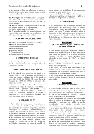 Regulamento Interno, EB1/PE da Ladeira                                                           5
  As crianças podem ser admitidas no decorrer        outra metade em actividades de enriquecimento
do ano lectivo desde que, existam vagas e tendo      no turno da tarde e vice-versa.
em conta a lista dos inscritos.                        As actividades de O.T.L são de carácter
                                                     educativo/pedagógico, de frequência supletiva e
1.2- Condições de Frequência das Crianças            destinam-se a apoiarem as famílias.
a) Não sofrer de doenças transmissíveis
enunciadas no Decreto Regulamentar n.º 3/95, de                     6- DESISTÊNCIAS
27 de Janeiro;
b) Não se verificar a ausência injustificada por        As desistências do Pré-escolar deverão ser
um período superior a 15 dias seguidos;              comunicadas às educadoras com a devida
c) Boletim de Vacinas actualizado;                   antecedência. Estas são definidas para o ano
d) O conselho escolar do estabelecimento tem         escolar em curso. A criança só poderá voltar a
competência para apreciar as justificações que       frequentar a Pré após submeter-se novamente a
não sejam feitas por atestado médico.                todo o processo de selecção e admissão. Em caso
                                                     de desistências, as crianças que estão em lista de
      2- DOCUMENTOS NECESSÁRIOS                      espera avançam.

a) Bilhete de Identidade / Cartão do Cidadão;                      ARTIGO 6.º
b) Boletim de vacinas actualizado;                    1- ACESSO, CIRCULAÇÃO E SAÍDAS DO
c) Número de beneficiário;                                     RECINTO ESCOLAR
d) Duas fotografias;
e) Atestado médico;                                     Está proibida a entrada a estranhos e todas as
f) Cartão de utente;                                 pessoas deverão identificar-se e pedir autorização
g) Comprovativo de morada.                           para entrar na escola. Se a presença de algum
                                                     elemento estranho se tornar perigosa, será
         3- CALENDÁRIO ESCOLAR                       solicitada a intervenção da P.S.P. da Escola
                                                     Segura.
  A escola deverá seguir sempre as directivas da        Sempre que necessário, as pessoas estranhas
S.R.E., relativamente ao cumprimento do              deverão solicitar autorização à Directora que
Calendário Escolar.                                  deverá dar o seu parecer.
                                                        Os alunos só podem sair terminado o seu
    4- HORÁRIO DE FUNCIONAMENTO                      horário escolar, com excepção dos alunos que
                                                     apresentem um documento comprovativo para a
   O horário de funcionamento da escola é a          saída antes do término do seu horário.
tempo inteiro. Nas actividades curriculares, o          Os Encarregados de Educação apenas podem
turno da manhã inicia-se às 8:15h sendo o            circular dentro da escola, depois de devidamente
intervalo 10:30h às 11:00h. O turno da tarde         autorizados.
funciona das 13:30h às 18h30h. O intervalo é das
15:30h às 16:00h.                                                     ARTIGO 7.º
   Nas      Actividades     de    Enriquecimento                1- VISITAS DE ESTUDO
Curricular, o turno da manhã é das 8:00h às
12:30h, sendo a primeira hora de O.T.L., e o            As actividades educativas fora da escola, serão
intervalo das 10:00h às 10:30h. No turno da          efectuadas de acordo com o plano de actividades e
tarde, as actividades iniciam-se às 14:00h e         como complemento dos programas estabelecidos.
terminam às 17h30. A última hora é de O.T.L e o         Terá de ser entregue à Directora a lista de
intervalo é das 16:00h às 16h30h.                    alunos e as respectivas autorizações.
                                                        Os Encarregados de Educação são informados
             5- HORÁRIO DA ETI                       sobre as visitas e autorizarão ou não os seus
                                                     educandos a participar nas saídas da escola,
   Para além das actividades curriculares, a         preenchendo      um      boletim    enviado    pelo
escola organizará actividades de enriquecimento      estabelecimento.
do currículo, de carácter desportivo, artístico,        As crianças que não tiverem a autorização dos
tecnológico e formação pluridimensional e            Encarregados      de    Educação     não    poderão
ocupação de actividades de tempos livres, visando    participar nas visitas de estudo.
a utilização criativa e formativa dos tempos            As    crianças    que    não   participem nas
livres dos alunos (Projecto Curricular de Escola).   actividades referidas no primeiro ponto ficam na
   As actividades curriculares de enriquecimento     escola, acompanhados por um professor.
realizam-se em dois períodos opostos, com               Quando as saídas impliquem comparticipação
metade do número de turmas da escola em              por parte dos Encarregados de Educação, estes
actividades curriculares no turno da manhã e a       deverão ser entregues ao professor responsável
                                                     pela saída, com a devida antecedência em relação
 