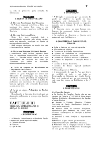Regulamento Interno, EB1/PE da Ladeira                                                            7
na sala de       professores   para   consulta   dos                     ARTIGO 16.º
interessados.                                                         1- COMPOSIÇÃO

               ARTIGO 14.º                                A Direcção é assegurada por um docente do
       1- LIVROS DE ESCRITURAÇÃO                       quadro de efectivos ou quadro de zona
                                                       pedagógica,   sem   destacamento,     eleito  em
1.1- Livro de Assiduidade dos Discentes                Conselho Escolar (votação directa) e o respectivo
   O Professor registará neste livro as faltas e as    mandato tem a duração de 4 anos (Portaria
presenças dos alunos, bem como a sua                   110/2002).
contabilização mensal, a qual será verificada pela        A Directora exerce as suas funções com
Directora.                                             dispensa da componente lectiva, mediante a
                                                       isenção do horário.
1.2- Livro de Correspondência                             Na ausência da Directora, a Direcção será
   Neste    livro   será    registada toda   a         assegurada pela Sub-Directora.
correspondência emanada pelo núcleo escolar,
sendo um exemplar arquivado no dossier de                   2- CONSTITUIÇÃO DO CONSELHO
correspondência expedida.                                              ESCOLAR
   Será também constituído um dossier com toda
a correspondência recebida.                               Todos os docentes em exercício na escola;
                                                          Educadoras de Infância;
1.3- Livros dos Registos Diários da Turma                 Docentes de Actividades Curriculares;
   Diariamente, cada docente registará neste              Docentes de Actividades de Enriquecimento
livro as actividades desenvolvidas com a sua           Curricular e Ocupação de Tempos Livres;
turma. A Directora deverá assinar este livro              Docentes de Expressão Musical e Dramática;
mensalmente. Os docentes das áreas das                    Docentes de Expressão e Educação Físico e
Expressões     que   apoiam    as   actividades        Motora;
curriculares também o farão.                              Docente do Ensino Recorrente;
                                                          Docentes do Ensino Especial (mediante
1.4- Livro de Registo de Actividades de                convocatória);
Complemento Curricular                                    Técnica Superior de Biblioteca.
   Neste livro serão registados os elementos              O representante da Liga de Pais que deverá
relativos ao Apoio Pedagógico aos alunos com           ser escolhido de entre e por todos os
dificuldades de aprendizagem (dia, data, hora,         Encarregados de Educação, por eleição directa.
actividades e alunos presentes), em cumprimento        Este será coadjuvado por um representante de
do disposto no despacho nº 55/93 da S.R.E. Os          cada uma das turmas da Pré-Escolar e do 1.º
professores das actividades de enriquecimento,         Ciclo.
também registarão todo o trabalho desenvolvido
na sala, neste livro.                                                   ARTIGO 17.º
                                                                    1- COMPETÊNCIAS
1.4- Livro do Apoio Pedagógico do Ensino
Especial                                               1.1- Conselho Escolar
   Mensalmente, a Directora deverá entregar um            As funções do Conselho Escolar são as que
documento confirmando a presença dos docentes          constam na Portaria n.º 110/2002 de 14 de Agosto
na escola.                                             (Regime de Criação e Funcionamento das Escolas
                                                       a Tempo Inteiro):

CAPÍTULO III                                           a) Aprovar o Projecto Educativo, Projecto
                                                       Curricular de Escola, Regulamento Interno e
DIRECÇÃO, ADMINISTRAÇÃO E                              Plano Anual de Escola;
GESTÃO DA ESCOLA                                       b) Apreciar casos de natureza disciplinar,
                                                       apresentados pela Directora da Escola pelos
                    ARTIGO 15.º                        Docentes, Encarregados de Educação e Pessoal
                1- IDENTIFICAÇÃO                       não Docente;
                                                       c) Cumprir e fazer cumprir o Regulamento
   A Direcção, Administração e Gestão da Escola,       Interno;
é assegurada pelos seguintes órgãos:                   d) Convocar os pais sempre que necessário;
a) Conselho Escolar                                    e) Prestar colaboração à Directora da Escola;
b) Direcção                                            f) Colaborar com a Delegação Escolar e outros
c) Liga de Pais                                        organismos e serviços do Ministério de Educação
                                                       em tudo que lhe for solicitado;
 