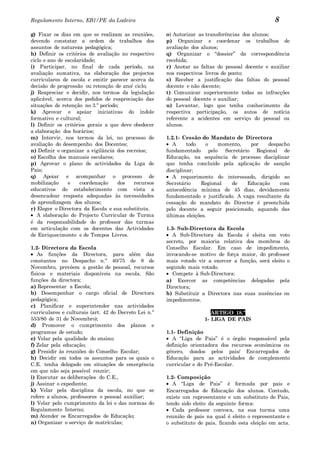 Regulamento Interno, EB1/PE da Ladeira                                                             8
g) Fixar os dias em que se realizam as reuniões,       o) Autorizar as transferências dos alunos;
devendo constatar a ordem de trabalhos dos             p) Organizar e coordenar os trabalhos de
assuntos de natureza pedagógica;                       avaliação dos alunos;
h) Definir os critérios de avaliação no respectivo     q) Organizar o “dossier” da correspondência
ciclo e ano de escolaridade;                           recebida;
i) Participar, no final de cada período, na            r) Anotar as faltas do pessoal docente e auxiliar
avaliação sumativa, na elaboração dos projectos        nos respectivos livros de ponto;
curriculares de escola e emitir parecer acerca da      s) Receber a justificação das faltas do pessoal
decisão de progressão ou retenção de ano/ ciclo;       docente e não docente;
j) Reapreciar e decidir, nos termos da legislação      t) Comunicar superiormente todas as infracções
aplicável, acerca dos pedidos de reapreciação das      do pessoal docente e auxiliar;
situações de retenção no 3.º período;                  u) Levantar, logo que tenha conhecimento da
k) Aprovar e apoiar iniciativas do índole              respectiva participação, os autos de notícia
formativo e cultural;                                  referente a acidentes em serviço do pessoal ou
l) Definir os critérios gerais a que deve obedecer     alunos.
a elaboração dos horários;
m) Intervir, nos termos da lei, no processo de         1.2.1- Cessão do Mandato de Directora
avaliação do desempenho dos Docentes;                     A     todo    o   momento,    por    despacho
n) Definir e organizar a vigilância dos recreios;      fundamentado pelo Secretário Regional de
o) Escolha dos manuais escolares;                      Educação, na sequência de processo disciplinar
p) Aprovar o plano de actividades da Liga de           que tenha concluído pela aplicação de sanção
Pais;                                                  disciplinar;
q) Apoiar e acompanhar o processo de                      A requerimento do interessado, dirigido ao
mobilização     e    coordenação    dos    recursos    Secretário     Regional   de   Educação     com
educativos do estabelecimento com vista a              antecedência mínima de 45 dias, devidamente
desencadear resposta adequadas às necessidades         fundamentado e justificado. A vaga resultante da
de aprendizagem dos alunos;                            cessação do mandato do Director é preenchida
r) Eleger o Directora da Escola e sua substituta.      pelo docente a seguir posicionado, aquando das
   A elaboração do Projecto Curricular de Turma        últimas eleições.
é da responsabilidade do professor das turmas
em articulação com os docentes das Actividades         1.3- Sub-Directora da Escola
de Enriquecimento e de Tempos Livres.                     A Sub-Directora da Escola é eleita em voto
                                                       secreto, por maioria relativa dos membros do
1.2- Directora da Escola                               Conselho Escolar. Em caso de impedimento,
   As funções da Directora, para além das              invocando-se motivo de força maior, do professor
constantes no Despacho n.º 40/75 de 8 de               mais votado vir a exercer a função, será eleito o
Novembro, prevêem a gestão de pessoal, recursos        segundo mais votado.
físicos e materiais disponíveis na escola. São            Compete à Sub-Directora:
funções da directora:                                  a) Exercer as competências delegadas pela
a) Representar a Escola;                               Directora;
b) Desempenhar o cargo oficial de Directora            b) Substituir a Directora nas suas ausências ou
pedagógica;                                            impedimentos.
c) Planificar e superintender nas actividades
curriculares e culturais (art. 42 do Decreto Lei n.º                     ARTIGO 18.º
553/80 de 31 de Novembro);                                            1- LIGA DE PAIS
d) Promover o cumprimento dos planos e
programas de estudo;                                   1.1- Definição
e) Velar pela qualidade do ensino;                        A “Liga de Pais” é o órgão responsável pela
f) Zelar pela educação;                                definição orientadora dos recursos económicos ou
g) Presidir às reuniões do Conselho Escolar;           género, doados pelos pais/ Encarregados de
h) Decidir em todos os assuntos para os quais o        Educação para as actividades de complemento
C.E. tenha delegado em situações de emergência         curricular e do Pré-Escolar.
em que não seja possível reunir;
i) Executar as deliberações do C.E.,                   1.2- Composição
j) Assinar o expediente;                                  A “Liga de Pais” é formada por pais e
k) Velar pela disciplina da escola, no que se          Encarregados de Educação dos alunos. Contudo,
refere a alunos, professores e pessoal auxiliar;       existe um representante e um substituto de Pais,
l) Velar pelo cumprimento da lei e das normas do       tendo sido eleito da seguinte forma:
Regulamento Interno;                                      Cada professor convoca, na sua turma uma
m) Atender os Encarregados de Educação;                reunião de pais na qual é eleito o representante e
n) Organizar o serviço de matrículas;                  o substituto de pais, ficando esta eleição em acta.
 