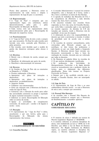Regulamento Interno, EB1/PE da Ladeira                                                           9
Numa data posterior, a Directora reúne os               A reunião Administrativa é mensal de carácter
representantes de cada turma e elegem o              obrigatório, com a duração de 2 horas, sendo o
representante da Liga de pais e o secretário.        dia e hora a combinar no início do Ano Escolar.
                                                        A agenda de trabalhos das Reuniões do C.E, é
1.3- Representação                                   da competência da Directora e nela deverão
   A “Liga de Pais” é composta por um                constar dia, hora, local e assuntos.
representante legal, um substituto, eleitos             Os assuntos tratados nas reuniões ficam
democraticamente     pelos    pais  e    pelos       registados no livro das actas do Conselho Escolar,
Encarregados de Educação da Escola.                  que serão lidas e assinadas após a sua aprovação
   Cada turma terá um representante eleito           na reunião seguinte. As decisões do C.E são
democraticamente pelos pais e Encarregados de        tomadas por maioria, tendo a Directora voto de
Educação da respectiva turma.                        qualidade só em caso de empate.
                                                        A elaboração da acta é da responsabilidade do
1.4- Funcionamento                                   docente que está a secretariar a reunião. A ordem
   A “ Liga de Pais” reúne de mês a mês e sempre     de prioridade será de acordo com a ordem
que seja necessário. No final de cada reunião será   alfabética.
lavrada uma acta, assinada pela Directora e             As reuniões de carácter extraordinário, serão
pelos presentes.                                     convocadas pela Direcção sempre que se
   Em reunião, será decidido qual o modelo de        justifique, se dois terços dos professores o
gestão dos donativos entregues pelos alunos à        solicitarem ou por um órgão ligado a Inspecção
escola.                                              Escolar. A Directora deverá fazer circular um
                                                     documento mencionando a data e hora da
1.5- Direitos                                        realização da reunião, devendo este ser rubricado
   Reunir com a direcção da escola, sempre que       por todos os docentes.
necessário;                                             Os Docentes só poderão faltar às reuniões do
   Beneficiar de informação por parte da escola;     C. E. por motivos devidamente justificados.
   Distribuir a documentação de interesse.              Os      professores    das     Actividades   de
                                                     Enriquecimento Curricular e de Apoio deverão
1.6- Deveres                                         reunir-se mensalmente com o professor titular da
   As funções da Liga de Pais são as constantes      turma, para a elaboração das diferentes
no Despacho n.º 37/2002.                             planificações. Estas irão constar no Projecto
   Prestar colaboração à Directora;                  Curricular de Turma.
   Apresentar    um     plano   de intenções a          Sempre que o dia escolhido coincida com o
desenvolver;                                         feriado, o Conselho Escolar, deve ser antecipado
   Apresentar    um     plano   de intenções a       ou adiado.
desenvolver no estabelecimento;
   Angariar fundos;                                  1.2- Liga de Pais
   Colaborar nas comemorações;                          O representante da Liga de Pais e os seus
   Gerir em conjunto com a Directora da Escola a     colaboradores deverão reunir - se com a Directora
verba da Liga de Pais;                               de mês a mês, e sempre que necessário.
   Contactar com a direcção da escola para saber
das necessidades existentes ou propor a aquisição    1.3- Pessoal Não Docente
de algum material necessário à escola;                  As reuniões com o Pessoal Não Docente da
   Informar os outros Encarregados de Educação       instituição realizam-se sempre que a Directora
sobre as contas da escola;                           do Estabelecimento o considere oportuno.
   Apoiar    as   actividades   de   complemento
curricular, do ensino pré – escolar e de ligação à
escola – meio;                                       CAPÍTILO IV
                                                     COMUNIDADE EDUCATIVA
1.7- Duração
   O representante da “ Liga de Pais” é eleito,                        ARTIGO 20.º
anualmente e por ano lectivo, pelos pais e                             1- ALUNOS
Encarregados    de    Educação   dos   alunos
representantes das turmas.                              O estatuto do aluno é definido nos termos do
                                                     Decreto Legislativo Regional n.º 26/2006/M.
                                                        A matéria referente ao estatuto disciplinar do
             ARTIGO 19.º                             aluno, está estabelecida na Lei n.º 46/86, de 14 de
   1- CALENDARIZAÇÃO DE REUNIÕES                     Outubro, que define a Lei de Bases do Sistema
                                                     Educativo. Na Região Autónoma da Madeira
1.1- Conselho Escolar                                vigora, na matéria referente à disciplina dos
                                                     alunos, o Decreto Legislativo Regional n.º
 
