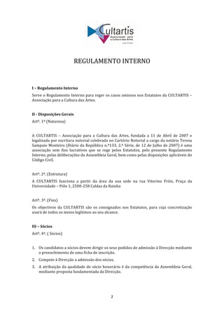  
                                   
                         REGULAMENTO INTERNO 
                                   
                                   
 
I – Regulamento Interno 
Serve o Regulamento Interno para reger os casos omissos nos Estatutos da CULTARTIS – 
Associação para a Cultura das Artes. 
 
II ­ Disposições Gerais 
Artº. 1º (Natureza) 
 
A  CULTARTIS  –  Associação  para  a  Cultura  das  Artes,  fundada  a  11  de  Abril  de  2007  e 
legalizada por escritura notorial celebrada no Cartório Notorial a cargo da notária Teresa 
Sampaio Monteiro (Diário da República n.º133, 2.ª Série, de 12 de Julho de 2007) é uma 
associação  sem  fins  lucrativos  que  se  rege  pelos  Estatutos,  pelo  presente  Regulamento 
Interno, pelas deliberações da Assembleia Geral, bem como pelas disposições aplicáveis do 
Código Civil. 
 
Artº. 2º. (Estrutura) 
A  CULTARTIS  funciona  a  partir  da  área  da  sua  sede  na  rua  Vitorino  Fróis,  Praça  da 
Universidade – Pólo 1, 2500‐258 Caldas da Rainha 
 
Artº. 3º. (Fins) 
Os  objectivos  da  CULTARTIS  são  os  consignados  nos  Estatutos,  para  cuja  concretização 
usará de todos os meios legítimos ao seu alcance. 
 
III – Sócios 
Artº. 4º. ( Sócios) 
 
1. Os candidatos a sócios devem dirigir os seus pedidos de admissão à Direcção mediante 
   o preenchimento de uma ficha de inscrição. 
2. Compete à Direcção a admissão dos sócios. 
3. A  atribuição  da  qualidade  de  sócio  honorário  é  da  competência  da  Assembleia  Geral, 
   mediante proposta fundamentada da Direcção. 
     
     

                                                2 
 