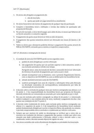 Artº. 5º. (Quotização) 
 
1. Os sócios são obrigados ao pagamento de: 
                 i. jóia de inscrição; 
                 ii. quota, que pode ser paga semestral ou anualmente. 
2. Os sócios honorários são isentos de pagamento de qualquer tipo de quotização. 
3. Compete  à  Assembleia  Geral  a  definição  e  revisão  das  tabelas  de  quotização  sob 
   proposta da Direcção. 
4. No acto de inscrição, o sócio deverá pagar, para além da jóia, os meses que faltarem até 
   ao fim do semestre e o semestre seguinte. 
5. O pagamento da quota anual deverá ser feito no mês de Janeiro. 
6. O  pagamento  das  quotas  semestrais  deverá  ser  efectuado  nos  meses  de  Janeiro  e  de 
   Julho. 
7. Todos os sócios que o desejarem poderão efectuar o pagamento das quotas através do 
   NIB da CULTARTIS, enviando para a mesma o respectivo comprovativo. 
 
Artº. 6º. (Exclusão e reintegração de sócios) 
 
1. A condição de sócio da CULTARTIS perde‐se nos seguintes casos: 
        a. pedido do sócio dirigido por escrito à Direcção: 
        b. não pagamento de quotas por um período superior a dois semestres, sendo a 
           sua exclusão automática volvido esse tempo. 
             Parágrafo único: antes da tomada de decisão o associado deverá ser informado 
             do términus do período de pagamento, por carta ou por e‐mail. 
        c.   atitude  incompatível  com  os  Estatutos,  com  o  presente  Regulamento  Interno, 
             com os objectivos da CULTARTIS ou com as deliberações da Assembleia Geral; 
        d. atitude atentatória do bom nome da CULTARTIS; 
        e. ausência  prolongada  (um  ano)  de  resposta  a  solicitações  feitas  pela  Direcção 
           ou  devolução  sistemática  de  correspondência,  nomeadamente  por  falta  de 
           comunicação de nova morada. 
2. A decisão sobre a exclusão de qualquer sócio por motivos consignados nas alíneas c e d 
   do  ponto  1,    é  da  responsabilidade  da  Assembleia  Geral,  por  proposta  da  Direcção, 
   devendo tal decisão ser comunicada ao associado, por carta registada ou por e‐mail. 
3. Em  caso  de  exclusão  pelo  motivo  consignado  na  alínea  b)  do  ponto  1,  o  interessado 
   poderá readquirir a sua condição plena de sócio, mediante o pagamento da jóia e das 
   quotas nas condições do Art.º 5, ponto 4. 
4. A  decisão  sobre  readmissão  de  sócios,  após  exclusão  pelos  motivos  consignados  nas 
   alíneas  c)  e  seguintes  do  ponto  1,  é  da  competência  da  Assembleia  Geral,  mediante 
   pedido fundamentado dirigido por escrito à respectiva Mesa, não podendo, no entanto, 
   o período compreendido entre a exclusão e a readmissão ser inferior a três anos. 
5. Sempre  que  por  motivos  de  saúde  ou  desemprego  se  verificar  que  o  sócio  não  se 
   encontra  em  condições  de  efectuar  o  pagamento  das  quotas,  e  desde  que  sobre  essa 
   situação  seja  dado  conhecimento  à  Direcção,  caberá  a  esta  a  decisão  sobre  a  sua 
   readmissão, sendo a decisão tomada objecto de registo em acta. 
6. Aos sócios excluídos não serão oficialmente divulgadas as actividades da Associação. 
                                           3 
 