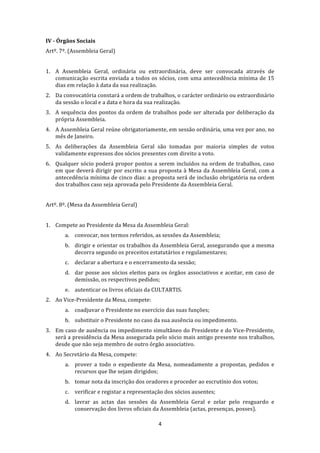  
IV ­ Órgãos Sociais 
Artº. 7º. (Assembleia Geral) 
 
1. A  Assembleia  Geral,  ordinária  ou  extraordinária,  deve  ser  convocada  através  de 
   comunicação  escrita  enviada  a  todos  os  sócios,  com  uma  antecedência  mínima  de  15 
   dias em relação à data da sua realização. 
2. Da convocatória constará a ordem de trabalhos, o carácter ordinário ou extraordinário 
   da sessão o local e a data e hora da sua realização. 
3. A  sequência  dos  pontos  da  ordem  de  trabalhos  pode  ser  alterada  por  deliberação  da 
   própria Assembleia. 
4. A Assembleia Geral reúne obrigatoriamente, em sessão ordinária, uma vez por ano, no 
   mês de Janeiro. 
5. As  deliberações  da  Assembleia  Geral  são  tomadas  por  maioria  simples  de  votos 
   validamente expressos dos sócios presentes com direito a voto.  
6. Qualquer sócio poderá propor pontos  a  serem incluídos  na  ordem  de  trabalhos,  caso 
   em  que  deverá  dirigir  por  escrito  a  sua  proposta  à  Mesa  da  Assembleia  Geral,  com  a 
   antecedência mínima de cinco dias: a proposta será de inclusão obrigatória na ordem 
   dos trabalhos caso seja aprovada pelo Presidente da Assembleia Geral. 
 
Artº. 8º. (Mesa da Assembleia Geral) 
 
1. Compete ao Presidente da Mesa da Assembleia Geral: 
        a. convocar, nos termos referidos, as sessões da Assembleia; 
        b. dirigir e orientar os trabalhos da Assembleia Geral, assegurando que a mesma 
           decorra segundo os preceitos estatutários e regulamentares; 
        c.   declarar a abertura e o encerramento da sessão; 
        d. dar  posse  aos  sócios  eleitos  para  os  órgãos  associativos  e  aceitar,  em  caso  de 
           demissão, os respectivos pedidos; 
        e. autenticar os livros oficiais da CULTARTIS. 
2. Ao Vice‐Presidente da Mesa, compete: 
        a. coadjuvar o Presidente no exercício das suas funções; 
        b. substituir o Presidente no caso da sua ausência ou impedimento. 
3. Em caso de ausência ou impedimento simultâneo do Presidente e do Vice‐Presidente, 
   será a presidência da Mesa assegurada pelo sócio mais antigo presente nos trabalhos, 
   desde que não seja membro de outro órgão associativo. 
4. Ao Secretário da Mesa, compete: 
        a. prover  a  todo  o  expediente  da  Mesa,  nomeadamente  a  propostas,  pedidos  e 
           recursos que lhe sejam dirigidos; 
        b. tomar nota da inscrição dos oradores e proceder ao escrutínio dos votos; 
        c.   verificar e registar a representação dos sócios ausentes; 
        d. lavrar  as  actas  das  sessões  da  Assembleia  Geral  e  zelar  pelo  resguardo  e 
           conservação dos livros oficiais da Assembleia (actas, presenças, posses). 

                                                  4 
 