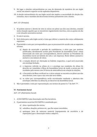 9. Há  lugar  a  eleições  extraordinárias  no  caso  de  demissão  de  membros  de  um  órgão 
   social, em número superior ao de suplentes disponíveis. 
10. A eleição extraordinária de um órgão social não implica a necessidade de eleição dos 
    restantes, mas o mandato daí decorrente termina juntamente com o destes. 
 
Artº. 12º. (Votação) 
 
1. Só podem exercer o direito de voto os sócios em pleno uso dos seus direitos, estando 
   nesta situação aqueles que se encontrem regularmente inscritos, com as quotas em dia 
   e em situação associativa normal. 
2. O voto é secreto. 
3. Será eleita para cada órgão social, a Lista que obtiver a maioria dos votos validamente 
   expressos. 
4. É permitido o voto por correspondência, que se processará de acordo com as seguintes 
   normas: 
        a) depois  de  encerrado  o  período  de  candidaturas,  o  sócio  que,  por  motivos 
           justificados,  devidamente  aceites  pelo  Presidente  da  Assembleia  Geral    esteja 
           interessado  em  votar  por  correspondência,  deverá  solicitar  ao  Presidente  da 
           Assembleia Geral um boletim de voto e um impresso. Neste último assinará e 
           anotará o seu número de sócio; 
        b) a  votação  deverá  ser  efectuada  no  boletim  respectivo,  o  qual  será  encerrado 
           em envelope fechado; 
        c) o  impresso  referido  na  alínea  a)  e  o  envelope  nas  condições  da  alínea  b), 
           deverão  ser  remetidos  à  Mesa  da  Assembleia  Geral,  de  modo  a  serem  por  ela 
           recebidos pelo menos com 24 horas de antecedência em relação às eleições; 
        d) o Secretário da Mesa verificará se o sócio votante se encontra no pleno uso dos 
           seus direitos, sem o que o seu voto não será válido; 
        e) os  votos  por  correspondência  serão  escrutinados  mediante  a  abertura  dos 
           envelopes referidos na alínea b), no decorrer da Assembleia Geral. 
5. Não é permitido o voto por representação, nos termos do ponto 6 e 7 do Artº. 7º. 
 
VI ­ Património Social 
Artº. 13º. (Património Social) 
 
1. A CULTARTIS é uma Associação sem fins lucrativos. 
2. O património social da CULTARTIS é constituído por: 
        a) jóias e quotização dos sócios; 
        b) subsídios, doações, prémios etc., que lhe sejam concedidos; 
        c) quaisquer  bens  de  natureza  material  (equipamento  de  escritório  e  de 
           exposições) que a Associação venha a adquirir; 
     
     
     
     
                                               7 
 
