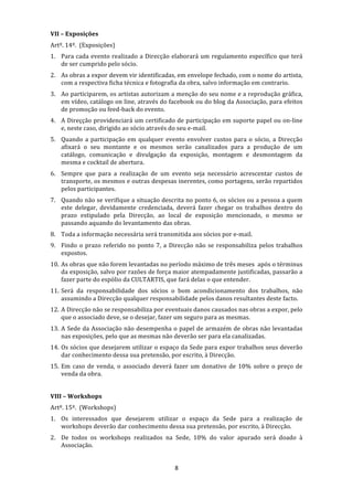 VII – Exposições 
Artº. 14º.  (Exposições) 
1. Para  cada  evento  realizado  a  Direcção  elaborará  um  regulamento  específico  que  terá 
   de ser cumprido pelo sócio. 
2. As obras a expor devem vir identificadas, em envelope fechado, com o nome do artista, 
   com a respectiva ficha técnica e fotografia da obra, salvo informação em contrario. 
3. Ao participarem, os artistas autorizam a menção do seu nome e a reprodução gráfica, 
   em vídeo, catálogo on line, através do facebook ou do blog da Associação, para efeitos 
   de promoção ou feed‐back do evento. 
4. A Direçção providenciará um certificado de participação em suporte papel ou on‐line 
   e, neste caso, dirigido ao sócio através do seu e‐mail. 
5. Quando  a  participação  em  qualquer  evento  envolver  custos  para  o  sócio,  a  Direcção 
   afixará  o  seu  montante  e  os  mesmos  serão  canalizados  para  a  produção  de  um 
   catálogo,  comunicação  e  divulgação  da  exposição,  montagem  e  desmontagem  da 
   mesma e cocktail de abertura. 
6. Sempre  que  para  a  realização  de  um  evento  seja  necessário  acrescentar  custos  de 
   transporte, os mesmos e outras despesas inerentes, como portagens, serão repartidos 
   pelos participantes. 
7. Quando não se verifique a situação descrita no ponto 6, os sócios ou a pessoa a quem 
   este  delegar,  devidamente  credenciada,  deverá  fazer  chegar  os  trabalhos  dentro  do 
   prazo  estipulado  pela  Direcção,  ao  local  de  exposição  mencionado,  o  mesmo  se 
   passando aquando do levantamento das obras. 
8. Toda a informação necessária será transmitida aos sócios por e‐mail. 
9. Findo  o  prazo  referido  no  ponto  7,  a  Direcção  não  se  responsabiliza  pelos  trabalhos 
   expostos. 
10. As obras que não forem levantadas no período máximo de três meses  após o términus 
    da exposição, salvo por razões de força maior atempadamente justificadas, passarão a 
    fazer parte do espólio da CULTARTIS, que fará delas o que entender. 
11. Será  da  responsabilidade  dos  sócios  o  bom  acondicionamento  dos  trabalhos,  não 
    assumindo a Direcção qualquer responsabilidade pelos danos resultantes deste facto. 
12. A Direcção não se responsabiliza por eventuais danos causados nas obras a expor, pelo 
    que o associado deve, se o desejar, fazer um seguro para as mesmas. 
13. A Sede da Associação não desempenha o papel de armazém de obras não levantadas 
    nas exposições, pelo que as mesmas não deverão ser para ela canalizadas. 
14. Os sócios que desejarem utilizar o espaço da Sede para expor trabalhos seus deverão 
    dar conhecimento dessa sua pretensão, por escrito, à Direcção. 
15. Em  caso  de  venda,  o  associado  deverá  fazer  um  donativo  de  10%  sobre  o  preço  de 
    venda da obra. 
 
VIII – Workshops 
Artº. 15º.  (Workshops) 
1. Os  interessados  que  desejarem  utilizar  o  espaço  da  Sede  para  a  realização  de 
   workshops deverão dar conhecimento dessa sua pretensão, por escrito, à Direcção. 
2. De  todos  os  workshops  realizados  na  Sede,  10%  do  valor  apurado  será  doado  à 
   Associação. 
     
                                                 8 
 