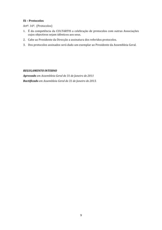  
IX – Protocolos 
Artº. 16º.  (Protocolos) 
1. É  da  competência  da  CULTARTIS  a  celebração  de  protocolos  com  outras  Associações 
   cujos objectivos sejam idênticos aos seus. 
2. Cabe ao Presidente da Direcção a assinatura dos referidos protocolos. 
3. Dos protocolos assinados será dado um exemplar ao Presidente da Assembleia Geral. 
 
 
 
 
REGULAMENTO INTERNO 
Aprovado em Assembleia Geral de 31 de Janeiro de 2011 
Ractificado em Assembleia Geral de 31 de Janeiro de 2013. 




                                              9 
 