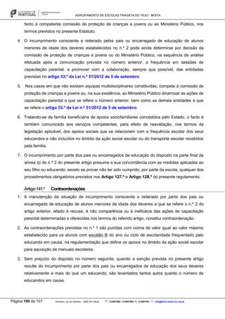 AGRUPAMENTO DE ESCOLAS FRAGATA DO TEJO - MOITA
Página 100 de 107 Avenida Luís de Camões – 2860-381 Moita : 212897662 / 212897663 : 212897591 : info@eb23-moita-n2.rcts.pt
facto à competente comissão de proteção de crianças e jovens ou ao Ministério Público, nos
termos previstos no presente Estatuto.
4. O incumprimento consciente e reiterado pelos pais ou encarregado de educação de alunos
menores de idade dos deveres estabelecidos no n.º 2 pode ainda determinar por decisão da
comissão de proteção de crianças e jovens ou do Ministério Público, na sequência de análise
efetuada após a comunicação prevista no número anterior, a frequência em sessões de
capacitação parental, a promover com a colaboração, sempre que possível, das entidades
previstas no artigo 53.º da Lei n.º 51/2012 de 5 de setembro.
5. Nos casos em que não existam equipas multidisciplinares constituídas, compete à comissão de
proteção de crianças e jovens ou, na sua existência, ao Ministério Público dinamizar as ações de
capacitação parental a que se refere o número anterior, bem como as demais entidades a que
se refere o artigo 53.º da Lei n.º 51/2012 de 5 de setembro.
6. Tratando-se de família beneficiária de apoios sociofamiliares concedidos pelo Estado, o facto é
também comunicado aos serviços competentes, para efeito de reavaliação, nos termos da
legislação aplicável, dos apoios sociais que se relacionem com a frequência escolar dos seus
educandos e não incluídos no âmbito da ação social escolar ou do transporte escolar recebidos
pela família.
7. O incumprimento por parte dos pais ou encarregados de educação do disposto na parte final da
alínea b) do n.º 2 do presente artigo presume a sua concordância com as medidas aplicadas ao
seu filho ou educando, exceto se provar não ter sido cumprido, por parte da escola, qualquer dos
procedimentos obrigatórios previstos nos Artigo 127.º e Artigo 128.º do presente regulamento.
Artigo141.º Contraordenações
1. A manutenção da situação de incumprimento consciente e reiterado por parte dos pais ou
encarregado de educação de alunos menores de idade dos deveres a que se refere o n.º 2 do
artigo anterior, aliado à recusa, à não comparência ou à ineficácia das ações de capacitação
parental determinadas e oferecidas nos termos do referido artigo, constitui contraordenação.
2. As contraordenações previstas no n.º 1 são punidas com coima de valor igual ao valor máximo
estabelecido para os alunos com escalão B do ano ou ciclo de escolaridade frequentado pelo
educando em causa, na regulamentação que define os apoios no âmbito da ação social escolar
para aquisição de manuais escolares.
3. Sem prejuízo do disposto no número seguinte, quando a sanção prevista no presente artigo
resulte do incumprimento por parte dos pais ou encarregados de educação dos seus deveres
relativamente a mais do que um educando, são levantados tantos autos quanto o número de
educandos em causa.
 