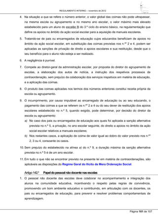 REGULAMENTO INTERNO – novembro de 2012
Página 101 de 107
4. Na situação a que se refere o número anterior, o valor global das coimas não pode ultrapassar,
na mesma escola ou agrupamento e no mesmo ano escolar, o valor máximo mais elevado
estabelecido para um aluno do escalão B do 3.º ciclo do ensino básico, na regulamentação que
define os apoios no âmbito da ação social escolar para a aquisição de manuais escolares.
5. Tratando-se de pais ou encarregados de educação cujos educandos beneficiam de apoios no
âmbito da ação social escolar, em substituição das coimas previstas nos n.ºs
2 e 4, podem ser
aplicadas as sanções de privação de direito a apoios escolares e sua restituição, desde que o
seu benefício para o aluno não esteja a ser realizado.
6. A negligência é punível.
7. Compete ao diretor-geral da administração escolar, por proposta do diretor do agrupamento de
escolas, a elaboração dos autos de notícia, a instrução dos respetivos processos de
contraordenação, sem prejuízo da colaboração dos serviços inspetivos em matéria de educação,
e a aplicação das coimas.
8. O produto das coimas aplicadas nos termos dos números anteriores constitui receita própria da
escola ou agrupamento.
9. O incumprimento, por causa imputável ao encarregado de educação ou ao seu educando, o
pagamento das coimas a que se referem os n.ºs
2 a 4 ou do seu dever de restituição dos apoios
escolares estabelecido no n.º 5, quando exigido, pode determinar, por decisão do diretor da
escola ou agrupamento:
a) No caso dos pais ou encarregados de educação aos quais foi aplicada a sanção alternativa
prevista no n.º 5, a privação, no ano escolar seguinte, do direito a apoios no âmbito da ação
social escolar relativos a manuais escolares;
b) Nos restantes casos, a aplicação de coima de valor igual ao dobro do valor previsto nos n.ºs
2, 3 ou 4, consoante os casos.
10. Sem prejuízo do estabelecido na alínea a) do n.º 9, a duração máxima da sanção alternativa
prevista no n.º 5 é de um ano escolar.
11. Em tudo o que não se encontrar previsto na presente lei em matéria de contraordenações, são
aplicáveis as disposições do Regime Geral do Ilícito de Mera Ordenação Social.
Artigo142.º Papeldopessoalnãodocentenasescolas
1. O pessoal não docente das escolas deve colaborar no acompanhamento e integração dos
alunos na comunidade educativa, incentivando o respeito pelas regras de convivência,
promovendo um bom ambiente educativo e contribuindo, em articulação com os docentes, os
pais ou encarregados de educação, para prevenir e resolver problemas comportamentais de
aprendizagem.
 