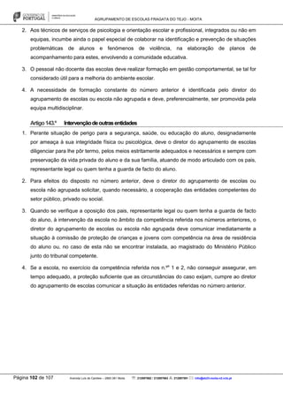 AGRUPAMENTO DE ESCOLAS FRAGATA DO TEJO - MOITA
Página 102 de 107 Avenida Luís de Camões – 2860-381 Moita : 212897662 / 212897663 : 212897591 : info@eb23-moita-n2.rcts.pt
2. Aos técnicos de serviços de psicologia e orientação escolar e profissional, integrados ou não em
equipas, incumbe ainda o papel especial de colaborar na identificação e prevenção de situações
problemáticas de alunos e fenómenos de violência, na elaboração de planos de
acompanhamento para estes, envolvendo a comunidade educativa.
3. O pessoal não docente das escolas deve realizar formação em gestão comportamental, se tal for
considerado útil para a melhoria do ambiente escolar.
4. A necessidade de formação constante do número anterior é identificada pelo diretor do
agrupamento de escolas ou escola não agrupada e deve, preferencialmente, ser promovida pela
equipa multidisciplinar.
Artigo143.º Intervençãodeoutrasentidades
1. Perante situação de perigo para a segurança, saúde, ou educação do aluno, designadamente
por ameaça à sua integridade física ou psicológica, deve o diretor do agrupamento de escolas
diligenciar para lhe pôr termo, pelos meios estritamente adequados e necessários e sempre com
preservação da vida privada do aluno e da sua família, atuando de modo articulado com os pais,
representante legal ou quem tenha a guarda de facto do aluno.
2. Para efeitos do disposto no número anterior, deve o diretor do agrupamento de escolas ou
escola não agrupada solicitar, quando necessário, a cooperação das entidades competentes do
setor público, privado ou social.
3. Quando se verifique a oposição dos pais, representante legal ou quem tenha a guarda de facto
do aluno, à intervenção da escola no âmbito da competência referida nos números anteriores, o
diretor do agrupamento de escolas ou escola não agrupada deve comunicar imediatamente a
situação à comissão de proteção de crianças e jovens com competência na área de residência
do aluno ou, no caso de esta não se encontrar instalada, ao magistrado do Ministério Público
junto do tribunal competente.
4. Se a escola, no exercício da competência referida nos n.ºs
1 e 2, não conseguir assegurar, em
tempo adequado, a proteção suficiente que as circunstâncias do caso exijam, cumpre ao diretor
do agrupamento de escolas comunicar a situação às entidades referidas no número anterior.
 