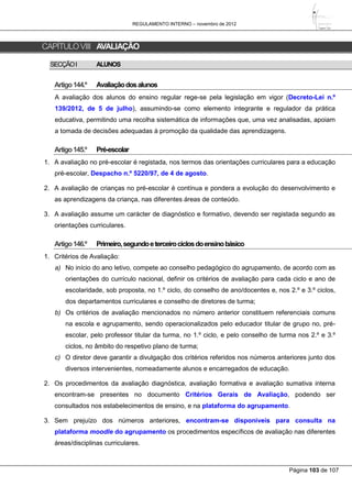 REGULAMENTO INTERNO – novembro de 2012
Página 103 de 107
CAPÍTULOVIII AVALIAÇÃO
SECÇÃOI ALUNOS
Artigo144.º Avaliaçãodosalunos
A avaliação dos alunos do ensino regular rege-se pela legislação em vigor (Decreto-Lei n.º
139/2012, de 5 de julho), assumindo-se como elemento integrante e regulador da prática
educativa, permitindo uma recolha sistemática de informações que, uma vez analisadas, apoiam
a tomada de decisões adequadas à promoção da qualidade das aprendizagens.
Artigo145.º Pré-escolar
1. A avaliação no pré-escolar é registada, nos termos das orientações curriculares para a educação
pré-escolar, Despacho n.º 5220/97, de 4 de agosto.
2. A avaliação de crianças no pré-escolar é contínua e pondera a evolução do desenvolvimento e
as aprendizagens da criança, nas diferentes áreas de conteúdo.
3. A avaliação assume um carácter de diagnóstico e formativo, devendo ser registada segundo as
orientações curriculares.
Artigo146.º Primeiro,segundoeterceirociclosdoensinobásico
1. Critérios de Avaliação:
a) No início do ano letivo, compete ao conselho pedagógico do agrupamento, de acordo com as
orientações do currículo nacional, definir os critérios de avaliação para cada ciclo e ano de
escolaridade, sob proposta, no 1.º ciclo, do conselho de ano/docentes e, nos 2.º e 3.º ciclos,
dos departamentos curriculares e conselho de diretores de turma;
b) Os critérios de avaliação mencionados no número anterior constituem referenciais comuns
na escola e agrupamento, sendo operacionalizados pelo educador titular de grupo no, pré-
escolar, pelo professor titular da turma, no 1.º ciclo, e pelo conselho de turma nos 2.º e 3.º
ciclos, no âmbito do respetivo plano de turma;
c) O diretor deve garantir a divulgação dos critérios referidos nos números anteriores junto dos
diversos intervenientes, nomeadamente alunos e encarregados de educação.
2. Os procedimentos da avaliação diagnóstica, avaliação formativa e avaliação sumativa interna
encontram-se presentes no documento Critérios Gerais de Avaliação, podendo ser
consultados nos estabelecimentos de ensino, e na plataforma do agrupamento.
3. Sem prejuízo dos números anteriores, encontram-se disponíveis para consulta na
plataforma moodle do agrupamento os procedimentos específicos de avaliação nas diferentes
áreas/disciplinas curriculares.
 