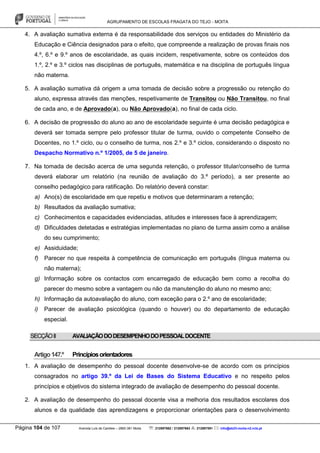 AGRUPAMENTO DE ESCOLAS FRAGATA DO TEJO - MOITA
Página 104 de 107 Avenida Luís de Camões – 2860-381 Moita : 212897662 / 212897663 : 212897591 : info@eb23-moita-n2.rcts.pt
4. A avaliação sumativa externa é da responsabilidade dos serviços ou entidades do Ministério da
Educação e Ciência designados para o efeito, que compreende a realização de provas finais nos
4.º, 6.º e 9.º anos de escolaridade, as quais incidem, respetivamente, sobre os conteúdos dos
1.º, 2.º e 3.º ciclos nas disciplinas de português, matemática e na disciplina de português língua
não materna.
5. A avaliação sumativa dá origem a uma tomada de decisão sobre a progressão ou retenção do
aluno, expressa através das menções, respetivamente de Transitou ou Não Transitou, no final
de cada ano, e de Aprovado(a), ou Não Aprovado(a), no final de cada ciclo.
6. A decisão de progressão do aluno ao ano de escolaridade seguinte é uma decisão pedagógica e
deverá ser tomada sempre pelo professor titular de turma, ouvido o competente Conselho de
Docentes, no 1.º ciclo, ou o conselho de turma, nos 2.º e 3.º ciclos, considerando o disposto no
Despacho Normativo n.º 1/2005, de 5 de janeiro.
7. Na tomada de decisão acerca de uma segunda retenção, o professor titular/conselho de turma
deverá elaborar um relatório (na reunião de avaliação do 3.º período), a ser presente ao
conselho pedagógico para ratificação. Do relatório deverá constar:
a) Ano(s) de escolaridade em que repetiu e motivos que determinaram a retenção;
b) Resultados da avaliação sumativa;
c) Conhecimentos e capacidades evidenciadas, atitudes e interesses face à aprendizagem;
d) Dificuldades detetadas e estratégias implementadas no plano de turma assim como a análise
do seu cumprimento;
e) Assiduidade;
f) Parecer no que respeita à competência de comunicação em português (língua materna ou
não materna);
g) Informação sobre os contactos com encarregado de educação bem como a recolha do
parecer do mesmo sobre a vantagem ou não da manutenção do aluno no mesmo ano;
h) Informação da autoavaliação do aluno, com exceção para o 2.º ano de escolaridade;
i) Parecer de avaliação psicológica (quando o houver) ou do departamento de educação
especial.
SECÇÃOII AVALIAÇÃODODESEMPENHODOPESSOALDOCENTE
Artigo147.º Princípiosorientadores
1. A avaliação de desempenho do pessoal docente desenvolve-se de acordo com os princípios
consagrados no artigo 39.º da Lei de Bases do Sistema Educativo e no respeito pelos
princípios e objetivos do sistema integrado de avaliação de desempenho do pessoal docente.
2. A avaliação de desempenho do pessoal docente visa a melhoria dos resultados escolares dos
alunos e da qualidade das aprendizagens e proporcionar orientações para o desenvolvimento
 