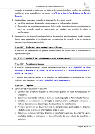 REGULAMENTO INTERNO – novembro de 2012
Página 105 de 107
pessoal e profissional no quadro de um sistema de reconhecimento do mérito e da excelência,
constituindo ainda seus objetivos os fixados no n.º 3 do artigo 40.º do Estatuto da Carreira
Docente.
3. A aplicação do sistema de avaliação de desempenho deve ainda permitir:
a) Identificar o potencial de evolução e desenvolvimento profissional do docente;
b) Diagnosticar as respetivas necessidades de formação, devendo estas ser consideradas no
plano de formação anual do agrupamento de escolas, sem prejuízo do direito à
autoformação.
4. As perspetivas de desenvolvimento profissional do docente e as exigências da função exercida
devem estar associadas à identificação das necessidades de formação e ter em conta os
recursos disponíveis para esse efeito.
Artigo148.º Avaliaçãododesempenhodopessoaldocente
A avaliação de desempenho do pessoal docente faz-se de acordo com o estabelecido na
legislação em vigor.
SECÇÃOIII AVALIAÇÃODEDESEMPENHODOPESSOALNÃODOCENTE
Artigo149.º Princípiosorientadores
1. À avaliação do desempenho do pessoal não docente aplica-se a Lei n.º 66-B/2007, de 28 de
dezembro, a Portaria n.º 1633/2007, de 31 de dezembro, e o Decreto Regulamentar n.º
4/2006, de 7 de março.
2. O sistema integrado de gestão e de avaliação do desempenho na Administração Pública
(SIADAP) está enquadrado na Lei n.º 66-B/2007, de 28 de dezembro.
Artigo150.º Objetivos
1. Constituem objetivos globais do SIADAP:
a) Contribuir para a melhoria da gestão e administração pública, em razão da necessidade dos
utilizadores;
b) Desenvolver e consolidar práticas de avaliação e autorregulação da Administração Pública;
c) Identificar as necessidades de formação e desenvolvimento profissional adequadas à
melhoria do desempenho dos serviços, dos dirigentes e dos trabalhadores;
d) Promover a motivação e o desenvolvimento das competências e qualificações dos dirigentes
e trabalhadores, favorecendo a formação ao longo da vida;
e) Reconhecer e distinguir serviços, dirigentes e trabalhadores pelo seu desempenho e pelos
resultados obtidos e estimulando o desenvolvimento de uma cultura de excelência e
qualidade;
 