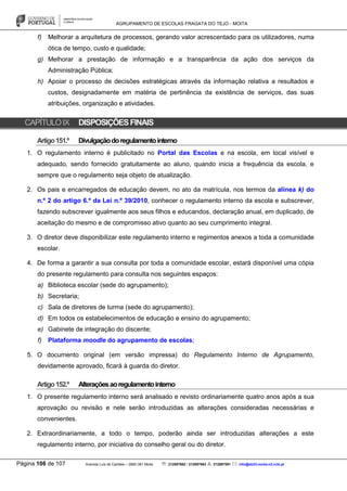 AGRUPAMENTO DE ESCOLAS FRAGATA DO TEJO - MOITA
Página 106 de 107 Avenida Luís de Camões – 2860-381 Moita : 212897662 / 212897663 : 212897591 : info@eb23-moita-n2.rcts.pt
f) Melhorar a arquitetura de processos, gerando valor acrescentado para os utilizadores, numa
ótica de tempo, custo e qualidade;
g) Melhorar a prestação de informação e a transparência da ação dos serviços da
Administração Pública;
h) Apoiar o processo de decisões estratégicas através da informação relativa a resultados e
custos, designadamente em matéria de pertinência da existência de serviços, das suas
atribuições, organização e atividades.
CAPÍTULOIX DISPOSIÇÕESFINAIS
Artigo151.º Divulgaçãodoregulamentointerno
1. O regulamento interno é publicitado no Portal das Escolas e na escola, em local visível e
adequado, sendo fornecido gratuitamente ao aluno, quando inicia a frequência da escola, e
sempre que o regulamento seja objeto de atualização.
2. Os pais e encarregados de educação devem, no ato da matrícula, nos termos da alínea k) do
n.º 2 do artigo 6.º da Lei n.º 39/2010, conhecer o regulamento interno da escola e subscrever,
fazendo subscrever igualmente aos seus filhos e educandos, declaração anual, em duplicado, de
aceitação do mesmo e de compromisso ativo quanto ao seu cumprimento integral.
3. O diretor deve disponibilizar este regulamento interno e regimentos anexos a toda a comunidade
escolar.
4. De forma a garantir a sua consulta por toda a comunidade escolar, estará disponível uma cópia
do presente regulamento para consulta nos seguintes espaços:
a) Biblioteca escolar (sede do agrupamento);
b) Secretaria;
c) Sala de diretores de turma (sede do agrupamento);
d) Em todos os estabelecimentos de educação e ensino do agrupamento;
e) Gabinete de integração do discente;
f) Plataforma moodle do agrupamento de escolas;
5. O documento original (em versão impressa) do Regulamento Interno de Agrupamento,
devidamente aprovado, ficará à guarda do diretor.
Artigo152.º Alteraçõesaoregulamentointerno
1. O presente regulamento interno será analisado e revisto ordinariamente quatro anos após a sua
aprovação ou revisão e nele serão introduzidas as alterações consideradas necessárias e
convenientes.
2. Extraordinariamente, a todo o tempo, poderão ainda ser introduzidas alterações a este
regulamento interno, por iniciativa do conselho geral ou do diretor.
 