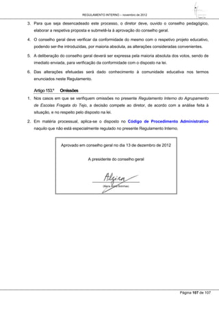 REGULAMENTO INTERNO – novembro de 2012
Página 107 de 107
3. Para que seja desencadeado este processo, o diretor deve, ouvido o conselho pedagógico,
elaborar a respetiva proposta e submetê-la à aprovação do conselho geral.
4. O conselho geral deve verificar da conformidade do mesmo com o respetivo projeto educativo,
podendo ser-lhe introduzidas, por maioria absoluta, as alterações consideradas convenientes.
5. A deliberação do conselho geral deverá ser expressa pela maioria absoluta dos votos, sendo de
imediato enviada, para verificação da conformidade com o disposto na lei.
6. Das alterações efetuadas será dado conhecimento à comunidade educativa nos termos
enunciados neste Regulamento.
Artigo153.º Omissões
1. Nos casos em que se verifiquem omissões no presente Regulamento Interno do Agrupamento
de Escolas Fragata do Tejo, a decisão compete ao diretor, de acordo com a análise feita à
situação, e no respeito pelo disposto na lei.
2. Em matéria processual, aplica-se o disposto no Código de Procedimento Administrativo
naquilo que não está especialmente regulado no presente Regulamento Interno.
Aprovado em conselho geral no dia 13 de dezembro de 2012
A presidente do conselho geral
_____________________
(Maria Alzira Bolinhas)
 
