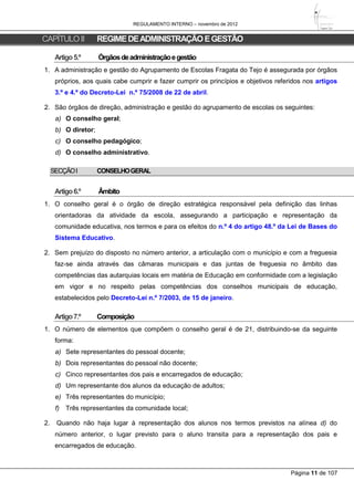 REGULAMENTO INTERNO – novembro de 2012
Página 11 de 107
CAPÍTULOII REGIMEDEADMINISTRAÇÃOEGESTÃO
Artigo5.º Órgãosdeadministraçãoegestão
1. A administração e gestão do Agrupamento de Escolas Fragata do Tejo é assegurada por órgãos
próprios, aos quais cabe cumprir e fazer cumprir os princípios e objetivos referidos nos artigos
3.º e 4.º do Decreto-Lei n.º 75/2008 de 22 de abril.
2. São órgãos de direção, administração e gestão do agrupamento de escolas os seguintes:
a) O conselho geral;
b) O diretor;
c) O conselho pedagógico;
d) O conselho administrativo.
SECÇÃOI CONSELHOGERAL
Artigo6.º Âmbito
1. O conselho geral é o órgão de direção estratégica responsável pela definição das linhas
orientadoras da atividade da escola, assegurando a participação e representação da
comunidade educativa, nos termos e para os efeitos do n.º 4 do artigo 48.º da Lei de Bases do
Sistema Educativo.
2. Sem prejuízo do disposto no número anterior, a articulação com o município e com a freguesia
faz-se ainda através das câmaras municipais e das juntas de freguesia no âmbito das
competências das autarquias locais em matéria de Educação em conformidade com a legislação
em vigor e no respeito pelas competências dos conselhos municipais de educação,
estabelecidos pelo Decreto-Lei n.º 7/2003, de 15 de janeiro.
Artigo7.º Composição
1. O número de elementos que compõem o conselho geral é de 21, distribuindo-se da seguinte
forma:
a) Sete representantes do pessoal docente;
b) Dois representantes do pessoal não docente;
c) Cinco representantes dos pais e encarregados de educação;
d) Um representante dos alunos da educação de adultos;
e) Três representantes do município;
f) Três representantes da comunidade local;
2. Quando não haja lugar à representação dos alunos nos termos previstos na alínea d) do
número anterior, o lugar previsto para o aluno transita para a representação dos pais e
encarregados de educação.
 