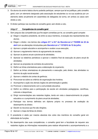 AGRUPAMENTO DE ESCOLAS FRAGATA DO TEJO - MOITA
Página 12 de 107 Avenida Luís de Camões – 2860-381 Moita : 212897662 / 212897663 : 212897591 : info@eb23-moita-n2.rcts.pt
3. Os alunos do ensino básico diurno poderão participar, sempre que tal se justifique, pelo conselho
geral, com um elemento designado pela associação de estudantes ou na sua ausência por um
elemento eleito anualmente em assembleia de delegados de turma, em ambos os casos sem
direito a voto.
4. O diretor participa nas reuniões do conselho geral, sem direito a voto.
Artigo8.º Competênciasdoconselhogeral
1. Sem prejuízo das competências que lhe sejam cometidas por lei, ao conselho geral compete:
a) Eleger o respetivo presidente, de entre os seus membros, à exceção dos representantes dos
alunos;
b) Eleger o diretor, nos termos dos artigos 21.º a 23.º do Decreto-Lei n.º 75/2008 de 22 de
abril com as alterações introduzidas pelo Decreto-Lei n.º 137/2012 de 12 de julho;
c) Aprovar o projeto educativo e acompanhar e avaliar a sua execução;
d) Aprovar o regulamento interno do agrupamento de escolas;
e) Aprovar os planos anual e plurianual de atividades;
f) Apreciar os relatórios periódicos e aprovar o relatório final de execução do plano anual de
atividades;
g) Aprovar as propostas de contratos de autonomia;
h) Definir as linhas orientadoras para a elaboração do orçamento;
i) Definir as linhas orientadoras do planeamento e execução, pelo diretor, das atividades no
domínio da ação social escolar;
j) Aprovar o relatório de contas de gerência;
k) Pronunciar-se sobre os critérios de organização dos horários;
l) Acompanhar a ação dos demais órgãos de administração e gestão;
m) Promover o relacionamento com a comunidade educativa;
n) Definir os critérios para a participação da escola em atividades pedagógicas, científicas,
culturais e desportivas;
o) Dirigir recomendações aos restantes órgãos, tendo em vista o desenvolvimento do projeto
educativo e o cumprimento do plano anual de atividades;
p) Participar nos termos definidos em diploma próprio no processo de avaliação do
desempenho do diretor;
q) Decidir os recursos que lhe são dirigidos;
r) Aprovar o mapa de férias do diretor.
2. O presidente é eleito por maioria absoluta dos votos dos membros do conselho geral em
efetividade de funções.
3. No desempenho das suas competências, o conselho geral tem a faculdade de requerer aos
restantes órgãos as informações necessárias para realizar eficazmente o acompanhamento e a
 