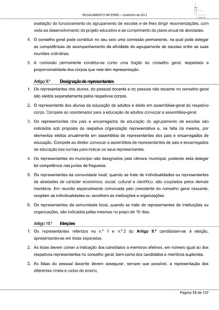 REGULAMENTO INTERNO – novembro de 2012
Página 13 de 107
avaliação do funcionamento do agrupamento de escolas e de lhes dirigir recomendações, com
vista ao desenvolvimento do projeto educativo e ao cumprimento do plano anual de atividades.
4. O conselho geral pode constituir no seu seio uma comissão permanente, na qual pode delegar
as competências de acompanhamento da atividade do agrupamento de escolas entre as suas
reuniões ordinárias.
5. A comissão permanente constitui-se como uma fração do conselho geral, respeitada a
proporcionalidade dos corpos que nele têm representação.
Artigo9.º Designaçãoderepresentantes
1. Os representantes dos alunos, do pessoal docente e do pessoal não docente no conselho geral
são eleitos separadamente pelos respetivos corpos.
2. O representante dos alunos da educação de adultos é eleito em assembleia-geral do respetivo
corpo. Compete ao coordenador para a educação de adultos convocar a assembleia-geral.
3. Os representantes dos pais e encarregados de educação do agrupamento de escolas são
indicados sob proposta da respetiva organização representativa e, na falta da mesma, por
elementos eleitos anualmente em assembleia de representantes dos pais e encarregados de
educação. Compete ao diretor convocar a assembleia de representantes de pais e encarregados
de educação das turmas para indicar os seus representantes.
4. Os representantes do município são designados pela câmara municipal, podendo esta delegar
tal competência nas juntas de freguesia.
5. Os representantes da comunidade local, quando se trate de individualidades ou representantes
de atividades de carácter económico, social, cultural e científico, são cooptados pelos demais
membros. Em reunião especialmente convocada pelo presidente do conselho geral cessante,
cooptam as individualidades ou escolhem as instituições e organizações.
6. Os representantes da comunidade local, quando se trate de representantes de instituições ou
organizações, são indicados pelas mesmas no prazo de 10 dias.
Artigo10.º Eleições
1. Os representantes referidos no n.º 1 e n.º 2 do Artigo 9.º candidatam-se à eleição,
apresentando-se em listas separadas.
2. As listas devem conter a indicação dos candidatos a membros efetivos, em número igual ao dos
respetivos representantes no conselho geral, bem como dos candidatos a membros suplentes.
3. As listas do pessoal docente devem assegurar, sempre que possível, a representação dos
diferentes níveis e ciclos de ensino.
 