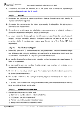 AGRUPAMENTO DE ESCOLAS FRAGATA DO TEJO - MOITA
Página 14 de 107 Avenida Luís de Camões – 2860-381 Moita : 212897662 / 212897663 : 212897591 : info@eb23-moita-n2.rcts.pt
4. A conversão dos votos em mandatos faz-se de acordo com o método de representação
proporcional da média mais alta de Hondt.
Artigo11.º Mandato
1. O mandato dos membros do conselho geral tem a duração de quatro anos, sem prejuízo do
disposto nos números seguintes.
2. O mandato dos representantes dos pais e encarregados de educação e dos alunos tem a
duração de dois anos escolares.
3. Os membros do conselho geral são substituídos no exercício do cargo se entretanto perderem a
qualidade que determinou a respetiva eleição ou designação.
4. As vagas resultantes da cessação do mandato dos membros eleitos são preenchidas pelo
primeiro candidato não eleito, segundo a respetiva ordem de precedência, na lista a que
pertencia o titular do mandato, com respeito pelo disposto no n.º 4 do Artigo 10.º deste
regulamento.
Artigo12.º Reuniãodoconselhogeral
1. O conselho geral reúne-se ordinariamente uma vez por trimestre e extraordinariamente sempre
que convocado pelo respetivo presidente, por sua iniciativa, a requerimento de um terço dos
seus membros em efetividade de funções ou por solicitação do diretor.
2. As reuniões do conselho geral devem ser marcadas em horário que permitam a participação de
todos os seus membros.
3. As convocatórias para as reuniões deverão, sempre que possível, ser enviadas com a
antecedência mínima de 48 horas.
4. No início do seu mandato, o conselho geral elabora o seu regimento interno definindo as normas
de organização e funcionamento.
5. Das reuniões será lavrada ata, a entregar ao diretor, no prazo máximo de 10 dias úteis, após a
sua aprovação.
6. As reuniões serão secretariadas, em regime de rotatividade, por todos os elementos do conselho
geral, com exceção do seu coordenador.
Artigo13.º Presidentedoconselhogeral
1. Compete ao presidente do conselho geral:
a) Convocar as reuniões e definir a ordem de trabalhos;
b) Coordenar a execução dos trabalhos;
c) Nomear o secretário, que deverá elaborar a ata;
d) Assegurar o cumprimento do regimento interno.
 