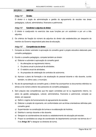REGULAMENTO INTERNO – novembro de 2012
Página 15 de 107
SECÇÃOII DIRETOR
Artigo14.º Âmbito
O diretor é o órgão de administração e gestão do agrupamento de escolas nas áreas
pedagógica, cultural, administrativa, financeira e patrimonial.
Artigo15.º Subdiretoreadjuntosdodiretor
1. O diretor é coadjuvado no exercício das suas funções por um subdiretor e por um a três
adjuntos.
2. Os critérios de fixação do número de adjuntos do diretor são estabelecidos por despacho do
membro do Governo responsável pela área da educação.
Artigo16.º Competênciasdodiretor
1. Compete ao diretor submeter à aprovação do conselho geral o projeto educativo elaborado pelo
conselho pedagógico.
2. Ouvido o conselho pedagógico, compete também ao diretor:
a) Elaborar e submeter à aprovação do conselho geral:
i. As alterações ao regulamento interno;
ii. Os planos anual e plurianual de atividades;
iii. O relatório anual de atividades;
iv. As propostas de celebração de contratos de autonomia;
b) Aprovar o plano de formação e de atualização do pessoal docente e não docente, ouvido
também, no último caso, o município.
3. No ato de apresentação ao conselho geral, o diretor faz acompanhar os documentos referidos na
alínea a) do número anterior dos pareceres do conselho pedagógico.
4. Sem prejuízo das competências que lhe sejam cometidas por lei ou regulamento interno, no
plano da gestão pedagógica, cultural, administrativa, financeira e patrimonial, compete ao
diretor, em especial:
a) Definir o regime de funcionamento do agrupamento de escolas;
b) Elaborar o projeto de orçamento, em conformidade com as linhas orientadoras definidas pelo
conselho geral;
c) Superintender na constituição de turmas e na elaboração de horários;
d) Distribuir o serviço docente e não docente;
e) Designar os coordenadores de escola ou estabelecimento de educação pré-escolar;
f) Propor os candidatos ao cargo de coordenador de departamento curricular nos termos do n.º
5 do Artigo 39.º e designar os diretores de turma;
 