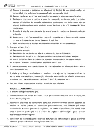 AGRUPAMENTO DE ESCOLAS FRAGATA DO TEJO - MOITA
Página 16 de 107 Avenida Luís de Camões – 2860-381 Moita : 212897662 / 212897663 : 212897591 : info@eb23-moita-n2.rcts.pt
g) Planear e assegurar a execução das atividades no domínio da ação social escolar, em
conformidade com as linhas orientadoras definidas pelo conselho geral;
h) Gerir as instalações, espaços e equipamentos, bem como os outros recursos educativos;
i) Estabelecer protocolos e celebrar acordos de cooperação ou de associação com outras
escolas e instituições de formação, autarquias e coletividades, em conformidade com os
critérios definidos pelo conselho geral nos termos da alínea n) do n.º 1 do Artigo 8.º deste
regulamento;
j) Proceder à seleção e recrutamento do pessoal docente, nos termos dos regimes legais
aplicáveis;
k) Assegurar as condições necessárias à realização da avaliação do desempenho do pessoal
docente e não docente, nos termos da legislação aplicável;
l) Dirigir superiormente os serviços administrativos, técnicos e técnico-pedagógicos.
5. Compete ainda ao diretor:
a) Representar a escola;
b) Exercer o poder hierárquico em relação ao pessoal docente e não docente;
c) Exercer o poder disciplinar em relação aos alunos nos termos da legislação aplicável;
d) Intervir nos termos da lei no processo de avaliação de desempenho do pessoal docente;
e) Proceder à avaliação de desempenho do pessoal não docente.
6. O diretor exerce ainda as competências que lhe forem delegadas pela administração educativa e
pela câmara municipal.
7. O diretor pode delegar e subdelegar no subdiretor, nos adjuntos ou nos coordenadores de
escola ou de estabelecimento de educação pré-escolar as competências referidas nos números
anteriores, com a exceção da prevista na alínea d) do n.º 5 do presente artigo.
8. Nas suas faltas e impedimentos, o diretor é substituído pelo subdiretor.
Artigo17.º Recrutamento
1. O diretor é eleito pelo conselho geral.
2. Para recrutamento do diretor, desenvolve -se um procedimento concursal, prévio à eleição, nos
termos do artigo seguinte.
3. Podem ser opositores ao procedimento concursal referido no número anterior docentes de
carreira do ensino público ou professores profissionalizados com contrato por tempo
indeterminado do ensino particular e cooperativo, em ambos os casos com, pelo menos, cinco
anos de serviço e qualificação para o exercício de funções de administração e gestão escolar,
nos termos do número seguinte.
4. Consideram-se qualificados para o exercício de funções de administração e gestão escolar os
docentes que preencham uma das seguintes condições:
 