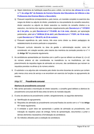 REGULAMENTO INTERNO – novembro de 2012
Página 17 de 107
a) Sejam detentores de habilitação específica para o efeito, nos termos das alíneas b) e c) do
n.º 1 do artigo 56.º do Estatuto da Carreira Docente dos Educadores de Infância e dos
Professores dos Ensinos Básico e Secundário;
b) Possuam experiência correspondente a, pelo menos, um mandato completo no exercício dos
cargos de diretor ou adjunto do diretor, presidente ou vice-presidente do conselho executivo;
diretor executivo ou adjunto do diretor executivo ou membro do conselho diretivo e ou
executivo, nos termos dos regimes previstos respetivamente pelo Decreto-Lei n.º 137/2012
de 2 de julho, ou pelo Decreto-Lei n.º 115-A/98, de 4 de maio, alterado, por apreciação
parlamentar, pela Lei n.º 24/99,de 22 de abril, pelo Decreto-Lei n.º 172/91, de 10 de maio,
e pelo Decreto-Lei n.º 769-A/76, de 23 de outubro;
c) Possuam experiência de, pelo menos, três anos como diretor ou diretor pedagógico de
estabelecimento do ensino particular e cooperativo;
d) Possuam currículo relevante na área da gestão e administração escolar, como tal
considerado, em votação secreta, pela maioria dos membros da comissão prevista no n.º 4
do Artigo 18.º do presente regulamento.
5. As candidaturas apresentadas por docentes com o perfil a que se referem as alíneas b), c) e d)
do número anterior só são consideradas na inexistência ou na insuficiência, por não
preenchimento de requisitos legais de admissão ao concurso, das candidaturas que reúnam os
requisitos previstos na alínea a) do número anterior.
6. O subdiretor e os adjuntos são nomeados pelo diretor de entre docentes de carreira que contem
pelo menos cinco anos de serviço e se encontrem em exercício de funções no agrupamento de
escolas.
Artigo18.º Procedimentoconcursal
Abertura do procedimento concursal
1. Não sendo aprovada a recondução do diretor cessante, o conselho geral delibera a abertura do
procedimento concursal até 60 dias antes do termo do mandato daquele.
2. O aviso de abertura do procedimento contém, obrigatoriamente, os seguintes elementos:
a) Identificação do agrupamento;
b) Requisitos de admissão ao procedimento concursal fixados de acordo com o n.º 4 do Artigo
17.º deste regulamento;
c) A entidade a quem deve ser apresentado o pedido de admissão ao procedimento, com
indicação do respetivo prazo de entrega, forma de apresentação, documentos a juntar e
demais elementos necessários à formalização da candidatura;
d) Os métodos utilizados para a avaliação da candidatura.
 