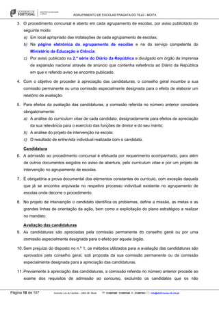 AGRUPAMENTO DE ESCOLAS FRAGATA DO TEJO - MOITA
Página 18 de 107 Avenida Luís de Camões – 2860-381 Moita : 212897662 / 212897663 : 212897591 : info@eb23-moita-n2.rcts.pt
3. O procedimento concursal é aberto em cada agrupamento de escolas, por aviso publicitado do
seguinte modo:
a) Em local apropriado das instalações de cada agrupamento de escolas;
b) Na página eletrónica do agrupamento de escolas e na do serviço competente do
Ministério da Educação e Ciência;
c) Por aviso publicado na 2.ª série do Diário da República e divulgado em órgão de imprensa
de expansão nacional através de anúncio que contenha referência ao Diário da República
em que o referido aviso se encontra publicado.
4. Com o objetivo de proceder à apreciação das candidaturas, o conselho geral incumbe a sua
comissão permanente ou uma comissão especialmente designada para o efeito de elaborar um
relatório de avaliação.
5. Para efeitos da avaliação das candidaturas, a comissão referida no número anterior considera
obrigatoriamente:
a) A análise do curriculum vitae de cada candidato, designadamente para efeitos de apreciação
da sua relevância para o exercício das funções de diretor e do seu mérito;
b) A análise do projeto de intervenção na escola;
c) O resultado de entrevista individual realizada com o candidato.
Candidatura
6. A admissão ao procedimento concursal é efetuada por requerimento acompanhado, para além
de outros documentos exigidos no aviso de abertura, pelo curriculum vitae e por um projeto de
intervenção no agrupamento de escolas.
7. É obrigatória a prova documental dos elementos constantes do currículo, com exceção daquela
que já se encontra arquivada no respetivo processo individual existente no agrupamento de
escolas onde decorre o procedimento.
8. No projeto de intervenção o candidato identifica os problemas, define a missão, as metas e as
grandes linhas de orientação da ação, bem como a explicitação do plano estratégico a realizar
no mandato.
Avaliação das candidaturas
9. As candidaturas são apreciadas pela comissão permanente do conselho geral ou por uma
comissão especialmente designada para o efeito por aquele órgão.
10. Sem prejuízo do disposto no n.º 1, os métodos utilizados para a avaliação das candidaturas são
aprovados pelo conselho geral, sob proposta da sua comissão permanente ou da comissão
especialmente designada para a apreciação das candidaturas.
11. Previamente à apreciação das candidaturas, a comissão referida no número anterior procede ao
exame dos requisitos de admissão ao concurso, excluindo os candidatos que os não
 