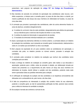 REGULAMENTO INTERNO – novembro de 2012
Página 19 de 107
preencham, sem prejuízo da aplicação do artigo 76.º do Código do Procedimento
Administrativo.
12. Das decisões de exclusão da comissão de apreciação das candidaturas cabe recurso, com
efeito suspensivo, a interpor para o conselho geral, no prazo de dois dias úteis e a decidir, por
maioria qualificada de dois terços dos seus membros em efetividade de funções, no prazo de
cinco dias úteis.
13. A comissão que procede à apreciação das candidaturas, além de outros elementos fixados no
aviso de abertura, considera obrigatoriamente:
a) A análise do curriculum vitae de cada candidato, designadamente para efeitos de apreciação
da sua relevância para o exercício das funções de diretor e o seu mérito;
b) A análise do projeto de intervenção no agrupamento de escolas;
c) O resultado da entrevista individual realizada com o candidato.
14. Após a apreciação dos elementos referidos no número anterior, a comissão elabora um relatório
de avaliação dos candidatos, que é presente ao conselho geral, fundamentando, relativamente a
cada um, as razões que aconselham ou não a sua eleição.
15. Sem prejuízo da expressão de um juízo avaliativo sobre as candidaturas em apreciação, a
comissão não pode, no relatório previsto no número anterior, proceder à seriação dos
candidatos.
16. A comissão pode considerar no relatório de avaliação que nenhum dos candidatos reúne
condições para ser eleito.
17. Após a entrega do relatório de avaliação ao conselho geral, este realiza a sua discussão e
apreciação, podendo para o efeito, antes de proceder à eleição, por deliberação tomada por
maioria dos presentes ou a requerimento de pelo menos um terço dos seus membros em
efetividade de funções, decidir efetuar a audição oral dos candidatos, podendo nesta sede
serem apreciadas todas as questões relevantes para a eleição.
18. A notificação da realização da audição oral dos candidatos e as respetivas convocatórias são
efetuadas com a antecedência de, pelo menos, oito dias úteis.
19. A falta de comparência do interessado à audição não constitui motivo do seu adiamento,
podendo o conselho geral, se não for apresentada justificação da falta, apreciar essa conduta
para o efeito do interesse do candidato na eleição.
20. Da audição é lavrada ata contendo a súmula do ato.
 