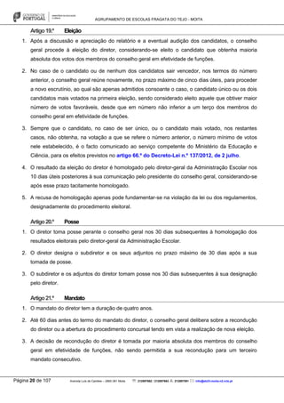AGRUPAMENTO DE ESCOLAS FRAGATA DO TEJO - MOITA
Página 20 de 107 Avenida Luís de Camões – 2860-381 Moita : 212897662 / 212897663 : 212897591 : info@eb23-moita-n2.rcts.pt
Artigo19.º Eleição
1. Após a discussão e apreciação do relatório e a eventual audição dos candidatos, o conselho
geral procede à eleição do diretor, considerando-se eleito o candidato que obtenha maioria
absoluta dos votos dos membros do conselho geral em efetividade de funções.
2. No caso de o candidato ou de nenhum dos candidatos sair vencedor, nos termos do número
anterior, o conselho geral reúne novamente, no prazo máximo de cinco dias úteis, para proceder
a novo escrutínio, ao qual são apenas admitidos consoante o caso, o candidato único ou os dois
candidatos mais votados na primeira eleição, sendo considerado eleito aquele que obtiver maior
número de votos favoráveis, desde que em número não inferior a um terço dos membros do
conselho geral em efetividade de funções.
3. Sempre que o candidato, no caso de ser único, ou o candidato mais votado, nos restantes
casos, não obtenha, na votação a que se refere o número anterior, o número mínimo de votos
nele estabelecido, é o facto comunicado ao serviço competente do Ministério da Educação e
Ciência, para os efeitos previstos no artigo 66.º do Decreto-Lei n.º 137/2012, de 2 julho.
4. O resultado da eleição do diretor é homologado pelo diretor-geral da Administração Escolar nos
10 dias úteis posteriores à sua comunicação pelo presidente do conselho geral, considerando-se
após esse prazo tacitamente homologado.
5. A recusa de homologação apenas pode fundamentar-se na violação da lei ou dos regulamentos,
designadamente do procedimento eleitoral.
Artigo20.º Posse
1. O diretor toma posse perante o conselho geral nos 30 dias subsequentes à homologação dos
resultados eleitorais pelo diretor-geral da Administração Escolar.
2. O diretor designa o subdiretor e os seus adjuntos no prazo máximo de 30 dias após a sua
tomada de posse.
3. O subdiretor e os adjuntos do diretor tomam posse nos 30 dias subsequentes à sua designação
pelo diretor.
Artigo21.º Mandato
1. O mandato do diretor tem a duração de quatro anos.
2. Até 60 dias antes do termo do mandato do diretor, o conselho geral delibera sobre a recondução
do diretor ou a abertura do procedimento concursal tendo em vista a realização de nova eleição.
3. A decisão de recondução do diretor é tomada por maioria absoluta dos membros do conselho
geral em efetividade de funções, não sendo permitida a sua recondução para um terceiro
mandato consecutivo.
 
