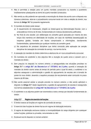 REGULAMENTO INTERNO – novembro de 2012
Página 21 de 107
4. Não é permitida a eleição para um quinto mandato consecutivo ou durante o quadriénio
imediatamente subsequente ao termo do quarto mandato consecutivo.
5. Não sendo ou não podendo ser aprovada a recondução do diretor de acordo com o disposto nos
números anteriores, abre-se o procedimento concursal tendo em vista a eleição do diretor, nos
termos do Artigo 18.º do presente regulamento.
6. O mandato do diretor pode cessar:
a) A requerimento do interessado, dirigido ao diretor-geral da Administração Escolar, com a
antecedência mínima de 45 dias, fundamentado em motivos devidamente justificados;
b) No final do ano escolar, por deliberação do conselho geral aprovada por maioria de dois
terços dos membros em efetividade de funções, em caso de manifesta desadequação da
respetiva gestão, fundada em factos comprovados e informações, devidamente
fundamentadas, apresentados por qualquer membro do conselho geral;
c) Na sequência de processo disciplinar que tenha concluído pela aplicação de sanção
disciplinar de cessação da comissão de serviço, nos termos da lei.
7. A cessação do mandato do diretor determina a abertura de um novo procedimento concursal.
8. Os mandatos do subdiretor e dos adjuntos têm a duração de quatro anos e cessam com o
mandato do diretor.
9. Sem prejuízo no disposto no número anterior, e salvaguardada nas situações previstas no
Artigo 31.º e artigo 66.º do Decreto-Lei n.º 137/2012, de 2 julho, quando a cessação do
mandato do diretor ocorra antes do tempo do período para o qual foi eleito, o subdiretor e os
adjuntos asseguram a administração e gestão do agrupamento de escolas até à tomada de
posse do novo diretor, devendo o respetivo processo de recrutamento estar concluído no prazo
máximo de 90 dias.
10. Não sendo possível adotar a solução prevista no número anterior, e não sendo aplicável o
disposto no Artigo 31.º deste regulamento, a gestão do agrupamento de escolas é assegurada
nos termos estabelecidos no artigo 66.º do Decreto-Lei n.º 137/2012, de 2 julho.
11. O subdiretor e os adjuntos podem ser exonerados a todo o tempo por decisão fundamentada do
diretor.
Artigo22.º Regimedeexercíciodefunções
1. O diretor exerce as funções em regime de comissão de serviço.
2. O exercício das funções de diretor faz-se em regime de dedicação exclusiva.
3. O regime de dedicação exclusiva implica a incompatibilidade do cargo dirigente com quaisquer
outras funções, públicas ou privadas, remuneradas ou não.
4. Excetuam-se do disposto no número anterior:
 