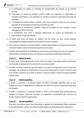 AGRUPAMENTO DE ESCOLAS FRAGATA DO TEJO - MOITA
Página 22 de 107 Avenida Luís de Camões – 2860-381 Moita : 212897662 / 212897663 : 212897591 : info@eb23-moita-n2.rcts.pt
a) A participação em órgãos ou entidades de representação das escolas ou do pessoal
docente;
b) Comissões ou grupos de trabalho, quando criados por resolução ou deliberação do
Conselho de Ministros ou por despacho do membro do Governo responsável pela área da
educação;
c) A atividade de criação artística e literária, bem como quaisquer outras de que resulte a
perceção de remunerações provenientes de direitos de autor;
d) A realização de conferências, palestras, ações de formação de curta duração e outras
atividades de idêntica natureza;
e) O voluntariado, bem como a atividade desenvolvida no quadro de associações ou
organizações não governamentais.
5. O diretor está isento de horário de trabalho, não lhe sendo, por isso, devida qualquer
remuneração por trabalho prestado fora do período normal de trabalho.
6. Sem prejuízo do disposto no número anterior, o diretor está obrigado ao cumprimento do período
normal de trabalho, assim como do dever geral de assiduidade.
7. O diretor está dispensado da prestação de serviço letivo, sem prejuízo de, por sua iniciativa, o
poder prestar na disciplina ou área curricular para a qual possua qualificação profissional.
Artigo23.º Direitosdodiretor
1. O diretor goza, independentemente do seu vínculo de origem, dos direitos gerais reconhecidos
aos docentes do agrupamento de escolas em que exerça funções.
2. O diretor conserva o direito ao lugar de origem e ao regime de segurança social por que está
abrangido, não podendo ser prejudicado na sua carreira profissional por causa do exercício das
suas funções, relevando para todos os efeitos no lugar de origem o tempo de serviço prestado
naquele cargo.
Artigo24.º Direitosespecíficos
1. O diretor, o subdiretor e os adjuntos gozam do direito à formação específica para as suas
funções em termos a regulamentar por despacho do membro do Governo responsável pela área
da educação.
2. O diretor, o subdiretor e os adjuntos mantêm o direito à remuneração base correspondente à
categoria de origem, sendo-lhes abonado um suplemento remuneratório pelo exercício de
função, fixado por decreto regulamentar.
Artigo25.º Deveresespecíficos
Para além dos deveres gerais dos funcionários e agentes da Administração Pública aplicáveis
ao pessoal docente, o diretor e os adjuntos estão sujeitos aos seguintes deveres específicos:
 