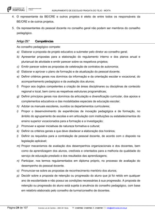 AGRUPAMENTO DE ESCOLAS FRAGATA DO TEJO - MOITA
Página 24 de 107 Avenida Luís de Camões – 2860-381 Moita : 212897662 / 212897663 : 212897591 : info@eb23-moita-n2.rcts.pt
4. O representante da BE/CRE e outros projetos é eleito de entre todos os responsáveis da
BE/CRE e de outros projetos.
5. Os representantes do pessoal docente no conselho geral não podem ser membros do conselho
pedagógico.
Artigo29.º Competências
Ao conselho pedagógico compete:
a) Elaborar a proposta de projeto educativo a submeter pelo diretor ao conselho geral;
b) Apresentar propostas para a elaboração do regulamento interno e dos planos anual e
plurianual de atividade e emitir parecer sobre os respetivos projetos;
c) Emitir parecer sobre as propostas de celebração de contratos de autonomia;
d) Elaborar e aprovar o plano de formação e de atualização do pessoal docente;
e) Definir critérios gerais nos domínios da informação e da orientação escolar e vocacional, do
acompanhamento pedagógico e da avaliação dos alunos;
f) Propor aos órgãos competentes a criação de áreas disciplinares ou disciplinas de conteúdo
regional e local, bem como as respetivas estruturas programáticas;
g) Definir princípios gerais nos domínios da articulação e diversificação curricular, dos apoios e
complementos educativos e das modalidades especiais de educação escolar;
h) Adotar os manuais escolares, ouvidos os departamentos curriculares;
i) Propor o desenvolvimento de experiências de inovação pedagógica e de formação, no
âmbito do agrupamento de escolas e em articulação com instituições ou estabelecimentos do
ensino superior vocacionados para a formação e a investigação;
j) Promover e apoiar iniciativas de natureza formativa e cultural;
k) Definir os critérios gerais a que deve obedecer a elaboração dos horários;
l) Definir os requisitos para a contratação de pessoal docente, de acordo com o disposto na
legislação aplicável;
m) Propor mecanismos de avaliação dos desempenhos organizacionais e dos docentes, bem
como da aprendizagem dos alunos, credíveis e orientados para a melhoria da qualidade do
serviço de educação prestado e dos resultados das aprendizagens;
n) Participar, nos termos regulamentados em diploma próprio, no processo de avaliação do
desempenho do pessoal docente.
o) Pronunciar-se sobre as propostas de reconhecimento meritório dos alunos;
p) Decidir sobre a proposta de retenção ou progressão do aluno que já foi retido em qualquer
ano de escolaridade e não possui as condições necessárias à sua progressão. A proposta de
retenção ou progressão do aluno está sujeita à anuência do conselho pedagógico, com base
em relatório elaborado pelo conselho de turma/conselho de docentes.
 