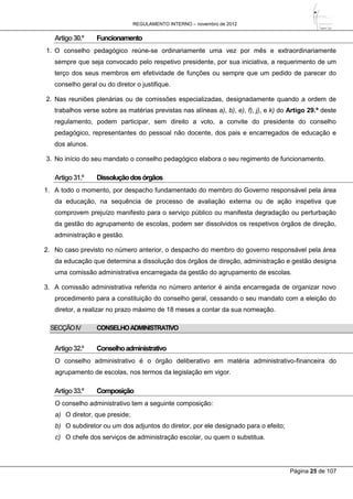 REGULAMENTO INTERNO – novembro de 2012
Página 25 de 107
Artigo30.º Funcionamento
1. O conselho pedagógico reúne-se ordinariamente uma vez por mês e extraordinariamente
sempre que seja convocado pelo respetivo presidente, por sua iniciativa, a requerimento de um
terço dos seus membros em efetividade de funções ou sempre que um pedido de parecer do
conselho geral ou do diretor o justifique.
2. Nas reuniões plenárias ou de comissões especializadas, designadamente quando a ordem de
trabalhos verse sobre as matérias previstas nas alíneas a), b), e), f), j), e k) do Artigo 29.º deste
regulamento, podem participar, sem direito a voto, a convite do presidente do conselho
pedagógico, representantes do pessoal não docente, dos pais e encarregados de educação e
dos alunos.
3. No início do seu mandato o conselho pedagógico elabora o seu regimento de funcionamento.
Artigo31.º Dissoluçãodosórgãos
1. A todo o momento, por despacho fundamentado do membro do Governo responsável pela área
da educação, na sequência de processo de avaliação externa ou de ação inspetiva que
comprovem prejuízo manifesto para o serviço público ou manifesta degradação ou perturbação
da gestão do agrupamento de escolas, podem ser dissolvidos os respetivos órgãos de direção,
administração e gestão.
2. No caso previsto no número anterior, o despacho do membro do governo responsável pela área
da educação que determina a dissolução dos órgãos de direção, administração e gestão designa
uma comissão administrativa encarregada da gestão do agrupamento de escolas.
3. A comissão administrativa referida no número anterior é ainda encarregada de organizar novo
procedimento para a constituição do conselho geral, cessando o seu mandato com a eleição do
diretor, a realizar no prazo máximo de 18 meses a contar da sua nomeação.
SECÇÃOIV CONSELHOADMINISTRATIVO
Artigo32.º Conselhoadministrativo
O conselho administrativo é o órgão deliberativo em matéria administrativo-financeira do
agrupamento de escolas, nos termos da legislação em vigor.
Artigo33.º Composição
O conselho administrativo tem a seguinte composição:
a) O diretor, que preside;
b) O subdiretor ou um dos adjuntos do diretor, por ele designado para o efeito;
c) O chefe dos serviços de administração escolar, ou quem o substitua.
 