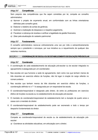 AGRUPAMENTO DE ESCOLAS FRAGATA DO TEJO - MOITA
Página 26 de 107 Avenida Luís de Camões – 2860-381 Moita : 212897662 / 212897663 : 212897591 : info@eb23-moita-n2.rcts.pt
Artigo34.º Competências
Sem prejuízo das competências que lhe sejam cometidas por lei, compete ao conselho
administrativo:
a) Aprovar o projeto de orçamento anual, em conformidade com as linhas orientadoras
definidas pelo conselho geral;
b) Elaborar o relatório de contas de gerência;
c) Autorizar a realização de despesas e o respetivo pagamento,
d) Fiscalizar a cobrança de receitas e verificar a legalidade da gestão financeira;
e) Zelar pela atualização do cadastro patrimonial.
Artigo35.º Funcionamento
O conselho administrativo reúne-se ordinariamente uma vez por mês e extraordinariamente
sempre que o presidente o convoque, por sua iniciativa ou a requerimento de qualquer dos
restantes membros.
SECÇÃOV COORDENAÇÃODEESCOLAOUDEESTABELECIMENTODEEDUCAÇÃOPRÉ-ESCOLAR
Artigo36.º Coordenador
1. A coordenação de cada estabelecimento de educação pré-escolar ou de escolar integrada no
agrupamento é assegurada por um coordenador.
2. Nas escolas em que funcione a sede do agrupamento, bem como nos que tenham menos de
três docentes em exercício efetivo de funções, não há lugar à criação do cargo referido no
número anterior.
3. Nas escolas que tenham menos de três docentes em exercício efetivo de funções, a
coordenação definida no n.º 1 é assegurada por um responsável de escola.
4. O coordenador/responsável é designado pelo diretor, de entre os professores em exercício
efetivo de funções na escola ou no estabelecimento de educação pré-escolar.
5. O mandato do coordenador/responsável de estabelecimento tem a duração de quatro anos e
cessa com o mandato do diretor.
6. O coordenador/responsável de estabelecimento pode ser exonerado a todo o tempo por
despacho fundamentado do diretor.
Artigo37.º Competências
Compete ao coordenador/responsável de escola ou de estabelecimento de educação pré-
escolar:
a) Coordenar as atividades educativas, em articulação com o diretor;
 