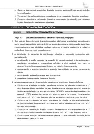 REGULAMENTO INTERNO – novembro de 2012
Página 27 de 107
b) Cumprir e fazer cumprir as decisões do diretor e exercer as competências que por este lhe
forem delegadas;
c) Veicular as informações relativas ao pessoal docente, ao pessoal não docente e aos alunos;
d) Promover e incentivar a participação dos pais e encarregados de educação, dos interesses
locais e da autarquia nas atividades educativas.
CAPÍTULOIII ORGANIZAÇÃOPEDAGÓGICA
SECÇÃOI ESTRUTURASDECOORDENAÇÃOESUPERVISÃO
Artigo38.º Estruturasdecoordenaçãoeducativaesupervisãopedagógica
1. Com vista ao desenvolvimento do projeto educativo, são fixadas as estruturas que colaboram
com o conselho pedagógico e com o diretor, no sentido de assegurar a coordenação, supervisão
e acompanhamento das atividades escolares, promover o trabalho colaborativo e realizar a
avaliação de desempenho do pessoal docente.
2. A constituição de estruturas de coordenação educativa e supervisão pedagógica visa,
nomeadamente:
a) A articulação e gestão curricular na aplicação do currículo nacional e dos programas e
orientações curriculares e programáticas definidas a nível nacional, bem como o
desenvolvimento de componentes curriculares por iniciativa do agrupamento;
b) A organização, o acompanhamento e a avaliação das atividades de turmas ou grupos de
alunos;
c) A coordenação pedagógica de cada ano, ciclo ou curso;
d) A avaliação de desempenho do pessoal docente.
3. As estruturas referidas no número anterior encontram-se organizadas da seguinte forma:
a) Estruturas de articulação curricular: conselho de docentes da educação pré-escolar e 1.º
ciclo do ensino básico, conselhos de ano, departamento de educação especial, equipa da
biblioteca escolar/centro de recursos educativos (BE/CRE), equipa do plano tecnológico da
educação (PTE), equipa das ofertas educativas e equipa de projetos, departamentos
curriculares no 2.º e 3.º ciclos do ensino básico e respetivos conselhos de grupo disciplinar;
b) Estruturas de coordenação de turma: educadores de infância, na educação pré-escolar;
professores titulares de turma, no 1.º ciclo do ensino básico; conselhos de turma, no 2.º e 3.º
ciclos do ensino básico;
c) Estruturas de coordenação de ciclo: conselho de docentes da educação pré-escolar e 1.º
ciclo do ensino básico; conselho de diretores de turma do 2.º e 3.º ciclos do ensino básico;
d) Estrutura para avaliação de desempenho do pessoal docente: comissão de avaliação do
desempenho do pessoal docente.
 