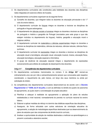 REGULAMENTO INTERNO – novembro de 2012
Página 29 de 107
2. Os departamentos curriculares são constituídos pela totalidade dos docentes das disciplinas
neles integradas em exercício efetivo de funções.
3. Os departamentos curriculares organizam-se da seguinte forma:
a) Conselho de docentes, que integram todos os docentes da educação pré-escolar e do 1.º
ciclo do ensino básico;
b) O departamento curricular de línguas integra os docentes a lecionar as disciplinas de
português e línguas estrangeiras;
c) O departamento de ciências sociais e humanas integra os docentes a lecionar as disciplinas
de português e história e geografia de Portugal (recrutados para este grupo e que não
estejam incluídos no departamento de línguas), história, geografia e educação moral e
religiosa católica;
d) O departamento curricular de matemática e ciências experimentais integra os docentes a
lecionar as disciplinas de matemática, ciências da natureza, ciências naturais, ciências físico-
químicas;
e) O departamento curricular de expressões integra os docentes a lecionar as disciplinas de
educação visual e tecnológica, educação visual, educação musical, música, educação física,
educação tecnológica, educação especial e informática.
f) O grupo de docência de educação especial integra o departamento de expressões
exclusivamente para efeitos de avaliação de desempenho dos docentes.
Artigo41.º Competênciasdosdepartamentoscurriculares
1. Os departamentos curriculares mencionados no número 3 do Artigo 40.º reúnem-se
ordinariamente uma vez por mês e extraordinariamente sempre que convocados pelo respetivo
coordenador, a requerimento de, pelo menos, um terço dos seus membros ou ainda por
solicitação do diretor.
2. As competências dos departamentos curriculares desenvolvem-se de acordo com o Decreto
Regulamentar n.º 10/99, de 21 de julho, e com as definidas no âmbito do quadro de autonomia
do agrupamento, as quais visam a concretização do projeto educativo:
a) Planificar e adequar à realidade do agrupamento a aplicação do plano de estudos
estabelecidos a nível nacional, nomeadamente do previsto no currículo nacional do ensino
básico;
b) Elaborar e aplicar medidas de reforço no domínio das didáticas específicas das disciplinas;
c) Assegurar, de forma articulada com outras estruturas de orientação educativa do
agrupamento, a adoção de metodologias específicas destinadas quer ao desenvolvimento do
plano de estudos quer das componentes de âmbito local do currículo;
d) Analisar a oportunidade de adoção de medidas destinadas a melhorar as aprendizagens e a
prevenir a exclusão e abandono escolar;
 