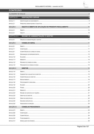 REGULAMENTO INTERNO – novembro de 2012
Página 3 de 107
CONTEÚDO
GLOSSÁRIO DE SIGLAS ...............................................................................................................................................................8
CAPÍTULO I DISPOSIÇÕES GERAIS.................................................................................................................9
ARTIGO 1.º IDENTIFICAÇÃO DO AGRUPAMENTO........................................................................................................................................... 9
ARTIGO 2.º PRINCÍPIOS ORIENTADORES E OBJETIVOS ................................................................................................................................. 9
SECÇÃO I OBJETO E ÂMBITO DE APLICAÇÃO DO PRESENTE REGULAMENTO.................................................10
ARTIGO 3.º ÂMBITO................................................................................................................................................................................ 10
ARTIGO 4.º OBJETO ............................................................................................................................................................................... 10
CAPÍTULO II REGIME DE ADMINISTRAÇÃO E GESTÃO...............................................................................11
ARTIGO 5.º ÓRGÃOS DE ADMINISTRAÇÃO E GESTÃO ................................................................................................................................. 11
SECÇÃO I CONSELHO GERAL ....................................................................................................................................11
ARTIGO 6.º ÂMBITO................................................................................................................................................................................ 11
ARTIGO 7.º COMPOSIÇÃO ....................................................................................................................................................................... 11
ARTIGO 8.º COMPETÊNCIAS DO CONSELHO GERAL.................................................................................................................................... 12
ARTIGO 9.º DESIGNAÇÃO DE REPRESENTANTES ....................................................................................................................................... 13
ARTIGO 10.º ELEIÇÕES ............................................................................................................................................................................ 13
ARTIGO 11.º MANDATO ............................................................................................................................................................................ 14
ARTIGO 12.º REUNIÃO DO CONSELHO GERAL ............................................................................................................................................. 14
ARTIGO 13.º PRESIDENTE DO CONSELHO GERAL ........................................................................................................................................ 14
SECÇÃO II DIRETOR......................................................................................................................................................15
ARTIGO 14.º ÂMBITO................................................................................................................................................................................ 15
ARTIGO 15.º SUBDIRETOR E ADJUNTOS DO DIRETOR .................................................................................................................................. 15
ARTIGO 16.º COMPETÊNCIAS DO DIRETOR ................................................................................................................................................. 15
ARTIGO 17.º RECRUTAMENTO................................................................................................................................................................... 16
ARTIGO 18.º PROCEDIMENTO CONCURSAL................................................................................................................................................. 17
ARTIGO 19.º ELEIÇÃO .............................................................................................................................................................................. 20
ARTIGO 20.º POSSE................................................................................................................................................................................. 20
ARTIGO 21.º MANDATO ............................................................................................................................................................................ 20
ARTIGO 22.º REGIME DE EXERCÍCIO DE FUNÇÕES....................................................................................................................................... 21
ARTIGO 23.º DIREITOS DO DIRETOR .......................................................................................................................................................... 22
ARTIGO 24.º DIREITOS ESPECÍFICOS ......................................................................................................................................................... 22
ARTIGO 25.º DEVERES ESPECÍFICOS ......................................................................................................................................................... 22
ARTIGO 26.º ASSESSORIA DA DIREÇÃO...................................................................................................................................................... 23
SECÇÃO III CONSELHO PEDAGÓGICO ........................................................................................................................23
ARTIGO 27.º ÂMBITO................................................................................................................................................................................ 23
ARTIGO 28.º COMPOSIÇÃO ....................................................................................................................................................................... 23
ARTIGO 29.º COMPETÊNCIAS.................................................................................................................................................................... 24
ARTIGO 30.º FUNCIONAMENTO.................................................................................................................................................................. 25
ARTIGO 31.º DISSOLUÇÃO DOS ÓRGÃOS.................................................................................................................................................... 25
 