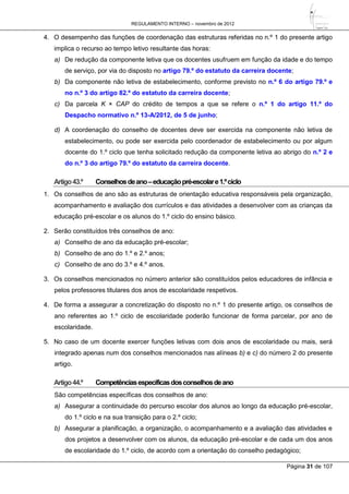 REGULAMENTO INTERNO – novembro de 2012
Página 31 de 107
4. O desempenho das funções de coordenação das estruturas referidas no n.º 1 do presente artigo
implica o recurso ao tempo letivo resultante das horas:
a) De redução da componente letiva que os docentes usufruem em função da idade e do tempo
de serviço, por via do disposto no artigo 79.º do estatuto da carreira docente;
b) Da componente não letiva de estabelecimento, conforme previsto no n.º 6 do artigo 79.º e
no n.º 3 do artigo 82.º do estatuto da carreira docente;
c) Da parcela K × CAP do crédito de tempos a que se refere o n.º 1 do artigo 11.º do
Despacho normativo n.º 13-A/2012, de 5 de junho;
d) A coordenação do conselho de docentes deve ser exercida na componente não letiva de
estabelecimento, ou pode ser exercida pelo coordenador de estabelecimento ou por algum
docente do 1.º ciclo que tenha solicitado redução da componente letiva ao abrigo do n.º 2 e
do n.º 3 do artigo 79.º do estatuto da carreira docente.
Artigo43.º Conselhosdeano–educaçãopré-escolare1.ºciclo
1. Os conselhos de ano são as estruturas de orientação educativa responsáveis pela organização,
acompanhamento e avaliação dos currículos e das atividades a desenvolver com as crianças da
educação pré-escolar e os alunos do 1.º ciclo do ensino básico.
2. Serão constituídos três conselhos de ano:
a) Conselho de ano da educação pré-escolar;
b) Conselho de ano do 1.º e 2.º anos;
c) Conselho de ano do 3.º e 4.º anos.
3. Os conselhos mencionados no número anterior são constituídos pelos educadores de infância e
pelos professores titulares dos anos de escolaridade respetivos.
4. De forma a assegurar a concretização do disposto no n.º 1 do presente artigo, os conselhos de
ano referentes ao 1.º ciclo de escolaridade poderão funcionar de forma parcelar, por ano de
escolaridade.
5. No caso de um docente exercer funções letivas com dois anos de escolaridade ou mais, será
integrado apenas num dos conselhos mencionados nas alíneas b) e c) do número 2 do presente
artigo.
Artigo44.º Competênciasespecíficasdosconselhosdeano
São competências específicas dos conselhos de ano:
a) Assegurar a continuidade do percurso escolar dos alunos ao longo da educação pré-escolar,
do 1.º ciclo e na sua transição para o 2.º ciclo;
b) Assegurar a planificação, a organização, o acompanhamento e a avaliação das atividades e
dos projetos a desenvolver com os alunos, da educação pré-escolar e de cada um dos anos
de escolaridade do 1.º ciclo, de acordo com a orientação do conselho pedagógico;
 