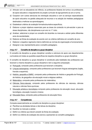 AGRUPAMENTO DE ESCOLAS FRAGATA DO TEJO - MOITA
Página 32 de 107 Avenida Luís de Camões – 2860-381 Moita : 212897662 / 212897663 : 212897591 : info@eb23-moita-n2.rcts.pt
c) Articular com os educadores de infância, os professores titulares de turma e os professores
de apoio educativo o reajustamento do projeto curricular de agrupamento ao ano e turma;
d) Cooperar com outras estruturas de orientação educativa e com os serviços especializados
de apoio educativo na gestão adequada de recursos e na adoção de medidas pedagógicas
destinadas a melhorar as aprendizagens;
e) Estabelecer critérios de avaliação formativa/sumativa específicos;
f) Elaborar e propor objetivos essenciais para as áreas de conteúdo no pré-escolar e para as
áreas disciplinares, não disciplinares e por ano no 1.º ciclo;
g) Analisar, selecionar e propor ao conselho de docentes os manuais a adotar pelos diferentes
anos de escolaridade;
h) Elaborar as fichas de avaliação de acordo com os critérios definidos em conselho de ano;
i) Elaborar o respetivo regimento interno definindo as normas de organização e funcionamento;
j) Designar o seu representante para o conselho pedagógico.
Artigo45.º Conselhodedisciplinaougrupodisciplinar
1. O conselho de disciplina ou grupo disciplinar constitui a estrutura de apoio aos departamentos
curriculares em todas as questões específicas da respetiva disciplina ou grupo disciplinar.
2. O conselho de disciplina ou grupo disciplinar é constituído pela totalidade dos professores que
lecionam a mesma disciplina ou grupo disciplinar e tem a seguinte composição:
a) Português, composto pelos professores que lecionam a disciplina;
b) Línguas estrangeiras, composto pelos professores que lecionam línguas estrangeiras (inglês,
francês e espanhol);
c) História, geografia e EMRC, composto pelos professores de história e geografia de Portugal,
de história, de geografia e de educação moral e religiosa católica;
d) Matemática, composto pelos professores de matemática;
e) Ciências físico-naturais, composto pelos professores de ciências da natureza, ciências
naturais e ciências físico-químicas;
f) Educação artística e tecnológica composto pelos professores de educação visual, educação
tecnológica, educação musical e música;
g) Educação física, composto pelos professores de educação física.
Artigo46.º Competências
Compete essencialmente ao conselho de disciplina ou grupo disciplinar:
a) Planificar as atividades letivas e não letivas da disciplina;
b) Escolher os manuais a adotar;
c) Definir os critérios que devem presidir às fichas de avaliação;
d) Definir os critérios de avaliação dos alunos a apresentar ao conselho pedagógico;
 