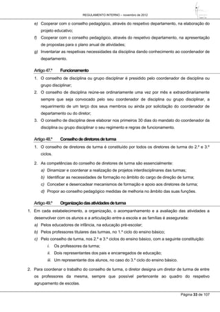 REGULAMENTO INTERNO – novembro de 2012
Página 33 de 107
e) Cooperar com o conselho pedagógico, através do respetivo departamento, na elaboração do
projeto educativo;
f) Cooperar com o conselho pedagógico, através do respetivo departamento, na apresentação
de propostas para o plano anual de atividades;
g) Inventariar as respetivas necessidades da disciplina dando conhecimento ao coordenador de
departamento.
Artigo47.º Funcionamento
1. O conselho de disciplina ou grupo disciplinar é presidido pelo coordenador de disciplina ou
grupo disciplinar;
2. O conselho de disciplina reúne-se ordinariamente uma vez por mês e extraordinariamente
sempre que seja convocado pelo seu coordenador de disciplina ou grupo disciplinar, a
requerimento de um terço dos seus membros ou ainda por solicitação do coordenador de
departamento ou do diretor;
3. O conselho de disciplina deve elaborar nos primeiros 30 dias do mandato do coordenador da
disciplina ou grupo disciplinar o seu regimento e regras de funcionamento.
Artigo48.º Conselhodediretoresdeturma
1. O conselho de diretores de turma é constituído por todos os diretores de turma do 2.º e 3.º
ciclos.
2. As competências do conselho de diretores de turma são essencialmente:
a) Dinamizar e coordenar a realização de projetos interdisciplinares das turmas;
b) Identificar as necessidades de formação no âmbito do cargo de direção de turma;
c) Conceber e desencadear mecanismos de formação e apoio aos diretores de turma;
d) Propor ao conselho pedagógico medidas de melhoria no âmbito das suas funções.
Artigo49.º Organizaçãodasatividadesdeturma
1. Em cada estabelecimento, a organização, o acompanhamento e a avaliação das atividades a
desenvolver com os alunos e a articulação entre a escola e as famílias é assegurada:
a) Pelos educadores de infância, na educação pré-escolar;
b) Pelos professores titulares das turmas, no 1.º ciclo do ensino básico;
c) Pelo conselho de turma, nos 2.º e 3.º ciclos do ensino básico, com a seguinte constituição:
i. Os professores da turma;
ii. Dois representantes dos pais e encarregados de educação;
iii. Um representante dos alunos, no caso do 3.º ciclo do ensino básico.
2. Para coordenar o trabalho do conselho de turma, o diretor designa um diretor de turma de entre
os professores da mesma, sempre que possível pertencente ao quadro do respetivo
agrupamento de escolas.
 