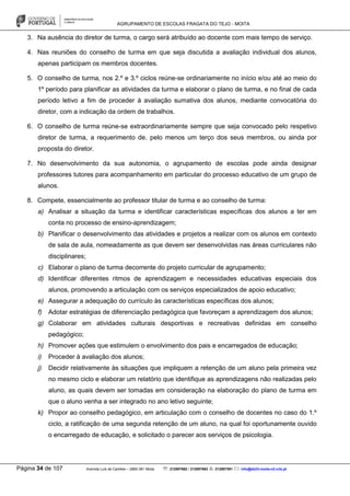 AGRUPAMENTO DE ESCOLAS FRAGATA DO TEJO - MOITA
Página 34 de 107 Avenida Luís de Camões – 2860-381 Moita : 212897662 / 212897663 : 212897591 : info@eb23-moita-n2.rcts.pt
3. Na ausência do diretor de turma, o cargo será atribuído ao docente com mais tempo de serviço.
4. Nas reuniões do conselho de turma em que seja discutida a avaliação individual dos alunos,
apenas participam os membros docentes.
5. O conselho de turma, nos 2.º e 3.º ciclos reúne-se ordinariamente no início e/ou até ao meio do
1º período para planificar as atividades da turma e elaborar o plano de turma, e no final de cada
período letivo a fim de proceder à avaliação sumativa dos alunos, mediante convocatória do
diretor, com a indicação da ordem de trabalhos.
6. O conselho de turma reúne-se extraordinariamente sempre que seja convocado pelo respetivo
diretor de turma, a requerimento de, pelo menos um terço dos seus membros, ou ainda por
proposta do diretor.
7. No desenvolvimento da sua autonomia, o agrupamento de escolas pode ainda designar
professores tutores para acompanhamento em particular do processo educativo de um grupo de
alunos.
8. Compete, essencialmente ao professor titular de turma e ao conselho de turma:
a) Analisar a situação da turma e identificar características específicas dos alunos a ter em
conta no processo de ensino-aprendizagem;
b) Planificar o desenvolvimento das atividades e projetos a realizar com os alunos em contexto
de sala de aula, nomeadamente as que devem ser desenvolvidas nas áreas curriculares não
disciplinares;
c) Elaborar o plano de turma decorrente do projeto curricular de agrupamento;
d) Identificar diferentes ritmos de aprendizagem e necessidades educativas especiais dos
alunos, promovendo a articulação com os serviços especializados de apoio educativo;
e) Assegurar a adequação do currículo às características específicas dos alunos;
f) Adotar estratégias de diferenciação pedagógica que favoreçam a aprendizagem dos alunos;
g) Colaborar em atividades culturais desportivas e recreativas definidas em conselho
pedagógico;
h) Promover ações que estimulem o envolvimento dos pais e encarregados de educação;
i) Proceder à avaliação dos alunos;
j) Decidir relativamente às situações que impliquem a retenção de um aluno pela primeira vez
no mesmo ciclo e elaborar um relatório que identifique as aprendizagens não realizadas pelo
aluno, as quais devem ser tomadas em consideração na elaboração do plano de turma em
que o aluno venha a ser integrado no ano letivo seguinte;
k) Propor ao conselho pedagógico, em articulação com o conselho de docentes no caso do 1.º
ciclo, a ratificação de uma segunda retenção de um aluno, na qual foi oportunamente ouvido
o encarregado de educação, e solicitado o parecer aos serviços de psicologia.
 