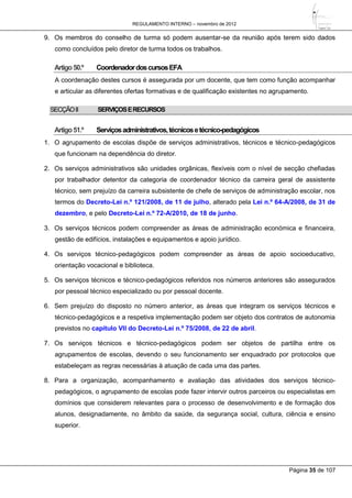 REGULAMENTO INTERNO – novembro de 2012
Página 35 de 107
9. Os membros do conselho de turma só podem ausentar-se da reunião após terem sido dados
como concluídos pelo diretor de turma todos os trabalhos.
Artigo50.º CoordenadordoscursosEFA
A coordenação destes cursos é assegurada por um docente, que tem como função acompanhar
e articular as diferentes ofertas formativas e de qualificação existentes no agrupamento.
SECÇÃOII SERVIÇOSERECURSOS
Artigo51.º Serviçosadministrativos,técnicosetécnico-pedagógicos
1. O agrupamento de escolas dispõe de serviços administrativos, técnicos e técnico-pedagógicos
que funcionam na dependência do diretor.
2. Os serviços administrativos são unidades orgânicas, flexíveis com o nível de secção chefiadas
por trabalhador detentor da categoria de coordenador técnico da carreira geral de assistente
técnico, sem prejuízo da carreira subsistente de chefe de serviços de administração escolar, nos
termos do Decreto-Lei n.º 121/2008, de 11 de julho, alterado pela Lei n.º 64-A/2008, de 31 de
dezembro, e pelo Decreto-Lei n.º 72-A/2010, de 18 de junho.
3. Os serviços técnicos podem compreender as áreas de administração económica e financeira,
gestão de edifícios, instalações e equipamentos e apoio jurídico.
4. Os serviços técnico-pedagógicos podem compreender as áreas de apoio socioeducativo,
orientação vocacional e biblioteca.
5. Os serviços técnicos e técnico-pedagógicos referidos nos números anteriores são assegurados
por pessoal técnico especializado ou por pessoal docente.
6. Sem prejuízo do disposto no número anterior, as áreas que integram os serviços técnicos e
técnico-pedagógicos e a respetiva implementação podem ser objeto dos contratos de autonomia
previstos no capítulo VII do Decreto-Lei n.º 75/2008, de 22 de abril.
7. Os serviços técnicos e técnico-pedagógicos podem ser objetos de partilha entre os
agrupamentos de escolas, devendo o seu funcionamento ser enquadrado por protocolos que
estabeleçam as regras necessárias à atuação de cada uma das partes.
8. Para a organização, acompanhamento e avaliação das atividades dos serviços técnico-
pedagógicos, o agrupamento de escolas pode fazer intervir outros parceiros ou especialistas em
domínios que considerem relevantes para o processo de desenvolvimento e de formação dos
alunos, designadamente, no âmbito da saúde, da segurança social, cultura, ciência e ensino
superior.
 