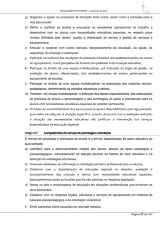 REGULAMENTO INTERNO – novembro de 2012
Página 37 de 107
g) Organizar e apoiar os processos de transição entre ciclos, assim como a transição para a
vida pós-escolar;
h) Definir e clarificar as tarefas e enquadrar os assistentes operacionais no trabalho a
desenvolver com os alunos com necessidades educativas especiais, no respeito pelas
normas definidas pelo diretor, quanto à distribuição de serviço e gestão de serviços e
equipamentos;
i) Articular e cooperar com outros serviços, designadamente da educação, da saúde, da
segurança, do emprego e autarquias;
j) Participar na melhoria das condições do ambiente educativo dos estabelecimentos de ensino
do agrupamento, numa perspetiva de fomento da qualidade e da inovação educativa;
k) Participar no âmbito de uma equipa multidisciplinar, por indicação do órgão de gestão, na
avaliação de alunos referenciados, dos estabelecimentos de ensino pertencentes ao
agrupamento de escolas;
l) Participar no âmbito de uma equipa multidisciplinar na elaboração dos relatórios técnico-
pedagógicos, determinando as medidas educativas a aplicar;
m) Proceder, em equipa multidisciplinar, à definição dos apoios especializados, das adequações
do processo de ensino e aprendizagem e das tecnologias de apoio a providenciar para os
alunos com necessidades educativas especiais de carácter permanente;
n) Proceder ao encaminhamento dos alunos para os apoios disponibilizados pelo agrupamento,
que melhor se adequem à situação específica, quando, de acordo com a avaliação realizada,
a situação das necessidades educativas não justificam a intervenção dos serviços
especializados da educação especial.
Artigo54.º Competênciasdoserviçodepsicologiaeorientação
O serviço de psicologia e orientação da escola é o serviço especializado de apoio educativo ao
qual compete:
a) Contribuir para o desenvolvimento integral dos alunos, através de apoio psicológico e
psicopedagógico, nomeadamente na deteção precoce de fatores de risco educativo e na
definição de estratégias educativas;
b) Promover atividades de informação e orientação escolar e profissional para os alunos;
c) Colaborar com o departamento de educação especial no despiste, avaliação e
acompanhamento das crianças e alunos com necessidades educativas especiais,
desempenhando todas as funções que lhe são adstritas na respetiva legislação;
d) Apoiar os pais e encarregados de educação em situações problemáticas que envolvam os
seus educandos;
e) Colaborar com os restantes órgãos, estruturas e serviços do agrupamento em matérias de
natureza psicopedagógica e de orientação vocacional;
f) Emitir pareceres sobre situações de retenção repetida.
 