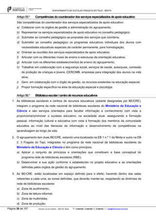 AGRUPAMENTO DE ESCOLAS FRAGATA DO TEJO - MOITA
Página 38 de 107 Avenida Luís de Camões – 2860-381 Moita : 212897662 / 212897663 : 212897591 : info@eb23-moita-n2.rcts.pt
Artigo55.º Competênciasdocoordenadordosserviçosespecializadosdeapoioeducativo
São competências do coordenador dos serviços especializados de apoio educativo:
a) Colaborar com os órgãos de gestão e administração do agrupamento;
b) Representar os serviços especializados de apoio educativo no conselho pedagógico;
c) Submeter ao conselho pedagógico as propostas dos serviços que coordena;
d) Submeter ao conselho pedagógico os programas educativos individuais dos alunos com
necessidades educativas especiais de carácter permanente, para homologação;
e) Orientar as reuniões dos serviços especializados de apoio educativo;
f) Articular com os diferentes níveis de ensino e estruturas de orientação educativa;
g) Articular com os diferentes estabelecimentos de ensino do agrupamento;
h) Trabalhar em colaboração com a segurança social, serviços de saúde, autarquias, comissão
de proteção de crianças e jovens, CERCIMB, empresas para integração dos alunos na vida
ativa;
i) Gerir, em colaboração com o órgão de gestão, os recursos existentes na educação especial;
j) Propor formação específica na área da educação especial e psicologia.
Artigo56.º Bibliotecaescolar/centroderecursoseducativos
1. As bibliotecas escolares e centros de recursos educativos (adiante designadas por BE/CRE),
integram o programa da rede nacional de bibliotecas escolares do Ministério da Educação e
Ciência e são serviços orientados para facultar informação e conhecimento com vista a
proporcionar/promover o sucesso educativo, na sociedade atual, assegurando a formação
pessoal, informação cultural e educativa com vista à formação dos membros da comunidade
educativa ao nível das literacias da informação e desenvolvimento de competências na
aprendizagem ao longo da vida.
2. O agrupamento tem duas BE/CRE, estando uma localizada na EB 1 n.º 1 da Moita e outra na EB
2, 3 Fragata do Tejo, integradas no programa da rede nacional de bibliotecas escolares do
Ministério da Educação e Ciência e têm como princípios:
a) Aplicar o conjunto de princípios e orientações que constituem a base conceptual do
programa rede de bibliotecas escolares (RBE);
b) Desenvolver a sua ação conforme o estabelecido no projeto educativo e as orientações
definidas pelos órgãos de gestão do agrupamento.
3. As BE/CRE. estão localizadas em espaço definido para o efeito, havendo dentro das salas
referentes a cada uma, as zonas definidas, que deverão manter-se, respeitando as diretrizes da
rede de bibliotecas escolares:
a) Zona de acolhimento;
b) Zona de leitura informal;
c) Zona de multimédia;
d) Zona de produção;
 