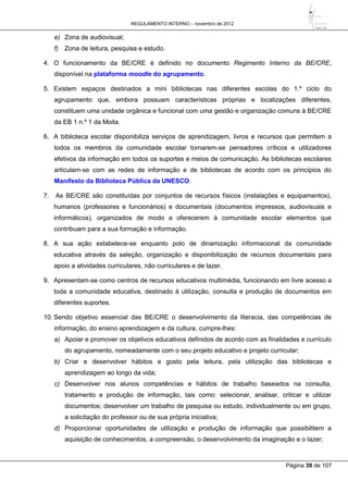 REGULAMENTO INTERNO – novembro de 2012
Página 39 de 107
e) Zona de audiovisual;
f) Zona de leitura, pesquisa e estudo.
4. O funcionamento da BE/CRE é definido no documento Regimento Interno da BE/CRE,
disponível na plataforma moodle do agrupamento.
5. Existem espaços destinados a mini bibliotecas nas diferentes escolas do 1.º ciclo do
agrupamento que, embora possuam características próprias e localizações diferentes,
constituem uma unidade orgânica e funcional com uma gestão e organização comuns à BE/CRE
da EB 1 n.º 1 da Moita.
6. A biblioteca escolar disponibiliza serviços de aprendizagem, livros e recursos que permitem a
todos os membros da comunidade escolar tornarem-se pensadores críticos e utilizadores
efetivos da informação em todos os suportes e meios de comunicação. As bibliotecas escolares
articulam-se com as redes de informação e de bibliotecas de acordo com os princípios do
Manifesto da Biblioteca Pública da UNESCO.
7. As BE/CRE são constituídas por conjuntos de recursos físicos (instalações e equipamentos),
humanos (professores e funcionários) e documentais (documentos impressos, audiovisuais e
informáticos), organizados de modo a oferecerem à comunidade escolar elementos que
contribuam para a sua formação e informação.
8. A sua ação estabelece-se enquanto polo de dinamização informacional da comunidade
educativa através da seleção, organização e disponibilização de recursos documentais para
apoio a atividades curriculares, não curriculares e de lazer.
9. Apresentam-se como centros de recursos educativos multimédia, funcionando em livre acesso a
toda a comunidade educativa, destinado à utilização, consulta e produção de documentos em
diferentes suportes.
10. Sendo objetivo essencial das BE/CRE o desenvolvimento da literacia, das competências de
informação, do ensino aprendizagem e da cultura, cumpre-lhes:
a) Apoiar e promover os objetivos educativos definidos de acordo com as finalidades e currículo
do agrupamento, nomeadamente com o seu projeto educativo e projeto curricular;
b) Criar e desenvolver hábitos e gosto pela leitura, pela utilização das bibliotecas e
aprendizagem ao longo da vida;
c) Desenvolver nos alunos competências e hábitos de trabalho baseados na consulta,
tratamento e produção de informação, tais como: selecionar, analisar, criticar e utilizar
documentos; desenvolver um trabalho de pesquisa ou estudo, individualmente ou em grupo,
a solicitação do professor ou de sua própria iniciativa;
d) Proporcionar oportunidades de utilização e produção de informação que possibilitem a
aquisição de conhecimentos, a compreensão, o desenvolvimento da imaginação e o lazer;
 