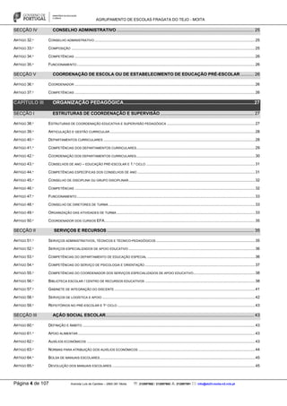 AGRUPAMENTO DE ESCOLAS FRAGATA DO TEJO - MOITA
Página 4 de 107 Avenida Luís de Camões – 2860-381 Moita : 212897662 / 212897663 : 212897591 : info@eb23-moita-n2.rcts.pt
SECÇÃO IV CONSELHO ADMINISTRATIVO ................................................................................................................. 25
ARTIGO 32.º CONSELHO ADMINISTRATIVO ..................................................................................................................................................25
ARTIGO 33.º COMPOSIÇÃO .......................................................................................................................................................................25
ARTIGO 34.º COMPETÊNCIAS ....................................................................................................................................................................26
ARTIGO 35.º FUNCIONAMENTO ..................................................................................................................................................................26
SECÇÃO V COORDENAÇÃO DE ESCOLA OU DE ESTABELECIMENTO DE EDUCAÇÃO PRÉ-ESCOLAR ........... 26
ARTIGO 36.º COORDENADOR ....................................................................................................................................................................26
ARTIGO 37.º COMPETÊNCIAS ....................................................................................................................................................................26
CAPÍTULO III ORGANIZAÇÃO PEDAGÓGICA..................................................................................................27
SECÇÃO I ESTRUTURAS DE COORDENAÇÃO E SUPERVISÃO ............................................................................. 27
ARTIGO 38.º ESTRUTURAS DE COORDENAÇÃO EDUCATIVA E SUPERVISÃO PEDAGÓGICA ................................................................................27
ARTIGO 39.º ARTICULAÇÃO E GESTÃO CURRICULAR....................................................................................................................................28
ARTIGO 40.º DEPARTAMENTOS CURRICULARES ..........................................................................................................................................28
ARTIGO 41.º COMPETÊNCIAS DOS DEPARTAMENTOS CURRICULARES............................................................................................................29
ARTIGO 42.º COORDENAÇÃO DOS DEPARTAMENTOS CURRICULARES............................................................................................................30
ARTIGO 43.º CONSELHOS DE ANO – EDUCAÇÃO PRÉ-ESCOLAR E 1.º CICLO ...................................................................................................31
ARTIGO 44.º COMPETÊNCIAS ESPECÍFICAS DOS CONSELHOS DE ANO ...........................................................................................................31
ARTIGO 45.º CONSELHO DE DISCIPLINA OU GRUPO DISCIPLINAR...................................................................................................................32
ARTIGO 46.º COMPETÊNCIAS ....................................................................................................................................................................32
ARTIGO 47.º FUNCIONAMENTO ..................................................................................................................................................................33
ARTIGO 48.º CONSELHO DE DIRETORES DE TURMA .....................................................................................................................................33
ARTIGO 49.º ORGANIZAÇÃO DAS ATIVIDADES DE TURMA..............................................................................................................................33
ARTIGO 50.º COORDENADOR DOS CURSOS EFA.........................................................................................................................................35
SECÇÃO II SERVIÇOS E RECURSOS ......................................................................................................................... 35
ARTIGO 51.º SERVIÇOS ADMINISTRATIVOS, TÉCNICOS E TÉCNICO-PEDAGÓGICOS ..........................................................................................35
ARTIGO 52.º SERVIÇOS ESPECIALIZADOS DE APOIO EDUCATIVO ...................................................................................................................36
ARTIGO 53.º COMPETÊNCIAS DO DEPARTAMENTO DE EDUCAÇÃO ESPECIAL ..................................................................................................36
ARTIGO 54.º COMPETÊNCIAS DO SERVIÇO DE PSICOLOGIA E ORIENTAÇÃO ....................................................................................................37
ARTIGO 55.º COMPETÊNCIAS DO COORDENADOR DOS SERVIÇOS ESPECIALIZADOS DE APOIO EDUCATIVO........................................................38
ARTIGO 56.º BIBLIOTECA ESCOLAR / CENTRO DE RECURSOS EDUCATIVOS ....................................................................................................38
ARTIGO 57.º GABINETE DE INTEGRAÇÃO DO DISCENTE ................................................................................................................................41
ARTIGO 58.º SERVIÇOS DE LOGÍSTICA E APOIO ...........................................................................................................................................42
ARTIGO 59.º REFEITÓRIOS NO PRÉ-ESCOLAR E 1º CICLO .............................................................................................................................43
SECÇÃO III AÇÃO SOCIAL ESCOLAR.......................................................................................................................... 43
ARTIGO 60.º DEFINIÇÃO E ÂMBITO .............................................................................................................................................................43
ARTIGO 61.º APOIO ALIMENTAR .................................................................................................................................................................43
ARTIGO 62.º AUXÍLIOS ECONÓMICOS .........................................................................................................................................................43
ARTIGO 63.º NORMAS PARA ATRIBUIÇÃO DOS AUXÍLIOS ECONÓMICOS ..........................................................................................................44
ARTIGO 64.º BOLSA DE MANUAIS ESCOLARES.............................................................................................................................................45
ARTIGO 65.º DEVOLUÇÃO DOS MANUAIS ESCOLARES ..................................................................................................................................45
 